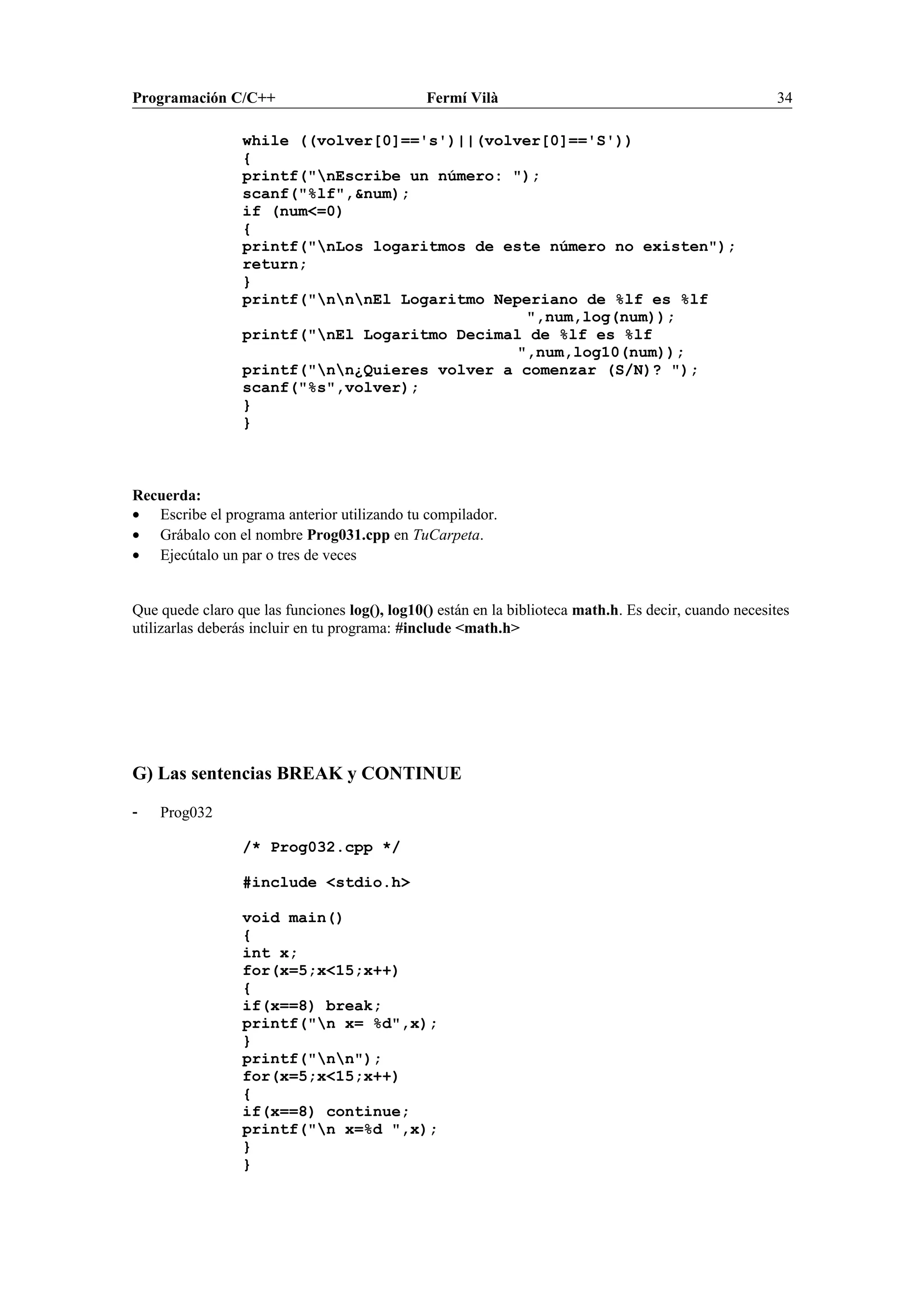 Programación C/C++ Fermí Vilà 34
while ((volver[0]=='s')||(volver[0]=='S'))
{
printf("nEscribe un número: ");
scanf("%lf",&num);
if (num<=0)
{
printf("nLos logaritmos de este número no existen");
return;
}
printf("nnnEl Logaritmo Neperiano de %lf es %lf
",num,log(num));
printf("nEl Logaritmo Decimal de %lf es %lf
",num,log10(num));
printf("nn¿Quieres volver a comenzar (S/N)? ");
scanf("%s",volver);
}
}
Recuerda:
• Escribe el programa anterior utilizando tu compilador.
• Grábalo con el nombre Prog031.cpp en TuCarpeta.
• Ejecútalo un par o tres de veces
Que quede claro que las funciones log(), log10() están en la biblioteca math.h. Es decir, cuando necesites
utilizarlas deberás incluir en tu programa: #include <math.h>
G) Las sentencias BREAK y CONTINUE
- Prog032
/* Prog032.cpp */
#include <stdio.h>
void main()
{
int x;
for(x=5;x<15;x++)
{
if(x==8) break;
printf("n x= %d",x);
}
printf("nn");
for(x=5;x<15;x++)
{
if(x==8) continue;
printf("n x=%d ",x);
}
}
 