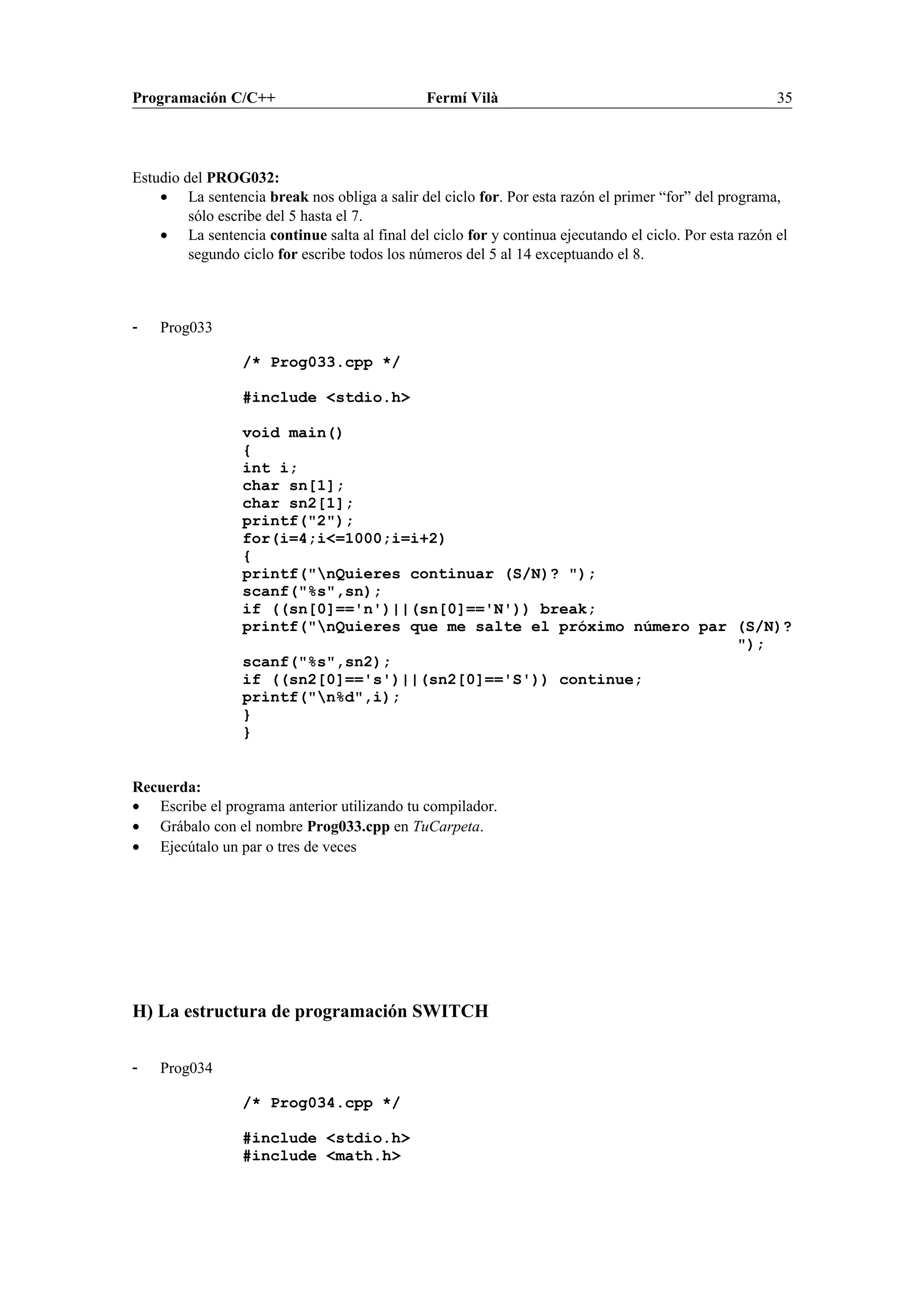 Programación C/C++ Fermí Vilà 35
Estudio del PROG032:
• La sentencia break nos obliga a salir del ciclo for. Por esta razón el primer “for” del programa,
sólo escribe del 5 hasta el 7.
• La sentencia continue salta al final del ciclo for y continua ejecutando el ciclo. Por esta razón el
segundo ciclo for escribe todos los números del 5 al 14 exceptuando el 8.
- Prog033
/* Prog033.cpp */
#include <stdio.h>
void main()
{
int i;
char sn[1];
char sn2[1];
printf("2");
for(i=4;i<=1000;i=i+2)
{
printf("nQuieres continuar (S/N)? ");
scanf("%s",sn);
if ((sn[0]=='n')||(sn[0]=='N')) break;
printf("nQuieres que me salte el próximo número par (S/N)?
");
scanf("%s",sn2);
if ((sn2[0]=='s')||(sn2[0]=='S')) continue;
printf("n%d",i);
}
}
Recuerda:
• Escribe el programa anterior utilizando tu compilador.
• Grábalo con el nombre Prog033.cpp en TuCarpeta.
• Ejecútalo un par o tres de veces
H) La estructura de programación SWITCH
- Prog034
/* Prog034.cpp */
#include <stdio.h>
#include <math.h>
 