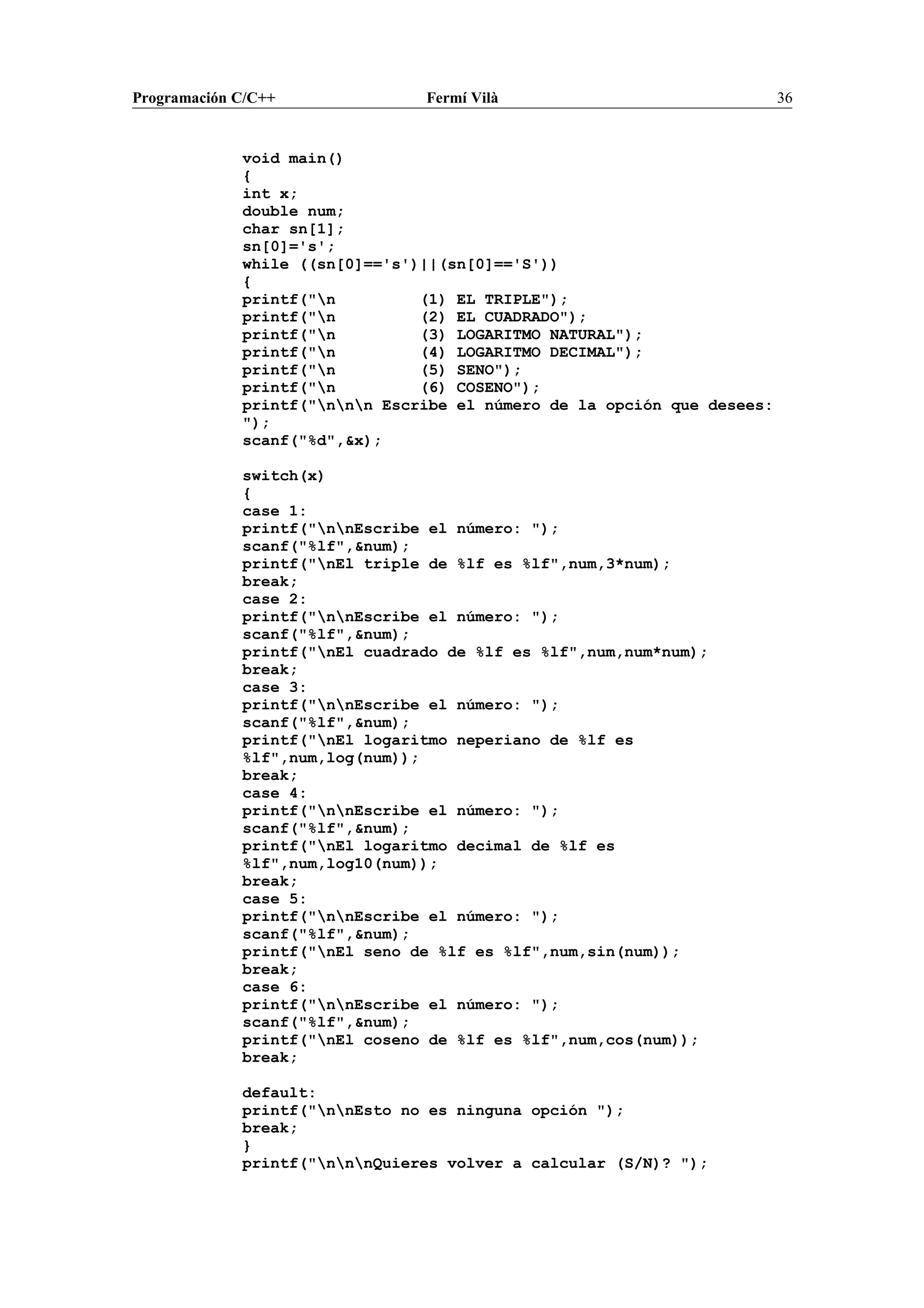 Programación C/C++ Fermí Vilà 36
void main()
{
int x;
double num;
char sn[1];
sn[0]='s';
while ((sn[0]=='s')||(sn[0]=='S'))
{
printf("n (1) EL TRIPLE");
printf("n (2) EL CUADRADO");
printf("n (3) LOGARITMO NATURAL");
printf("n (4) LOGARITMO DECIMAL");
printf("n (5) SENO");
printf("n (6) COSENO");
printf("nnn Escribe el número de la opción que desees:
");
scanf("%d",&x);
switch(x)
{
case 1:
printf("nnEscribe el número: ");
scanf("%lf",&num);
printf("nEl triple de %lf es %lf",num,3*num);
break;
case 2:
printf("nnEscribe el número: ");
scanf("%lf",&num);
printf("nEl cuadrado de %lf es %lf",num,num*num);
break;
case 3:
printf("nnEscribe el número: ");
scanf("%lf",&num);
printf("nEl logaritmo neperiano de %lf es
%lf",num,log(num));
break;
case 4:
printf("nnEscribe el número: ");
scanf("%lf",&num);
printf("nEl logaritmo decimal de %lf es
%lf",num,log10(num));
break;
case 5:
printf("nnEscribe el número: ");
scanf("%lf",&num);
printf("nEl seno de %lf es %lf",num,sin(num));
break;
case 6:
printf("nnEscribe el número: ");
scanf("%lf",&num);
printf("nEl coseno de %lf es %lf",num,cos(num));
break;
default:
printf("nnEsto no es ninguna opción ");
break;
}
printf("nnnQuieres volver a calcular (S/N)? ");
 