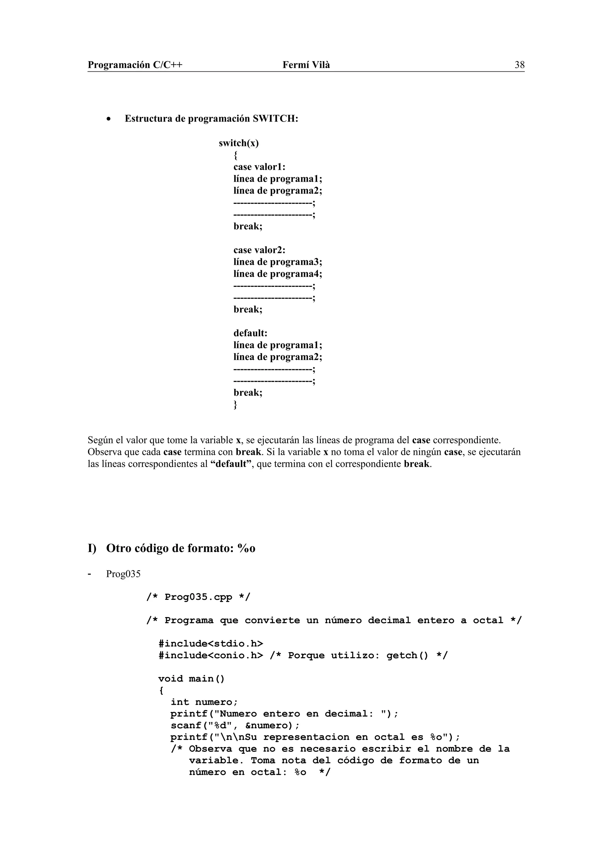 Programación C/C++ Fermí Vilà 38
• Estructura de programación SWITCH:
switch(x)
{
case valor1:
línea de programa1;
línea de programa2;
-----------------------;
-----------------------;
break;
case valor2:
línea de programa3;
línea de programa4;
-----------------------;
-----------------------;
break;
default:
línea de programa1;
línea de programa2;
-----------------------;
-----------------------;
break;
}
Según el valor que tome la variable x, se ejecutarán las líneas de programa del case correspondiente.
Observa que cada case termina con break. Si la variable x no toma el valor de ningún case, se ejecutarán
las líneas correspondientes al “default”, que termina con el correspondiente break.
I) Otro código de formato: %o
- Prog035
/* Prog035.cpp */
/* Programa que convierte un número decimal entero a octal */
#include<stdio.h>
#include<conio.h> /* Porque utilizo: getch() */
void main()
{
int numero;
printf("Numero entero en decimal: ");
scanf("%d", &numero);
printf("nnSu representacion en octal es %o");
/* Observa que no es necesario escribir el nombre de la
variable. Toma nota del código de formato de un
número en octal: %o */
 