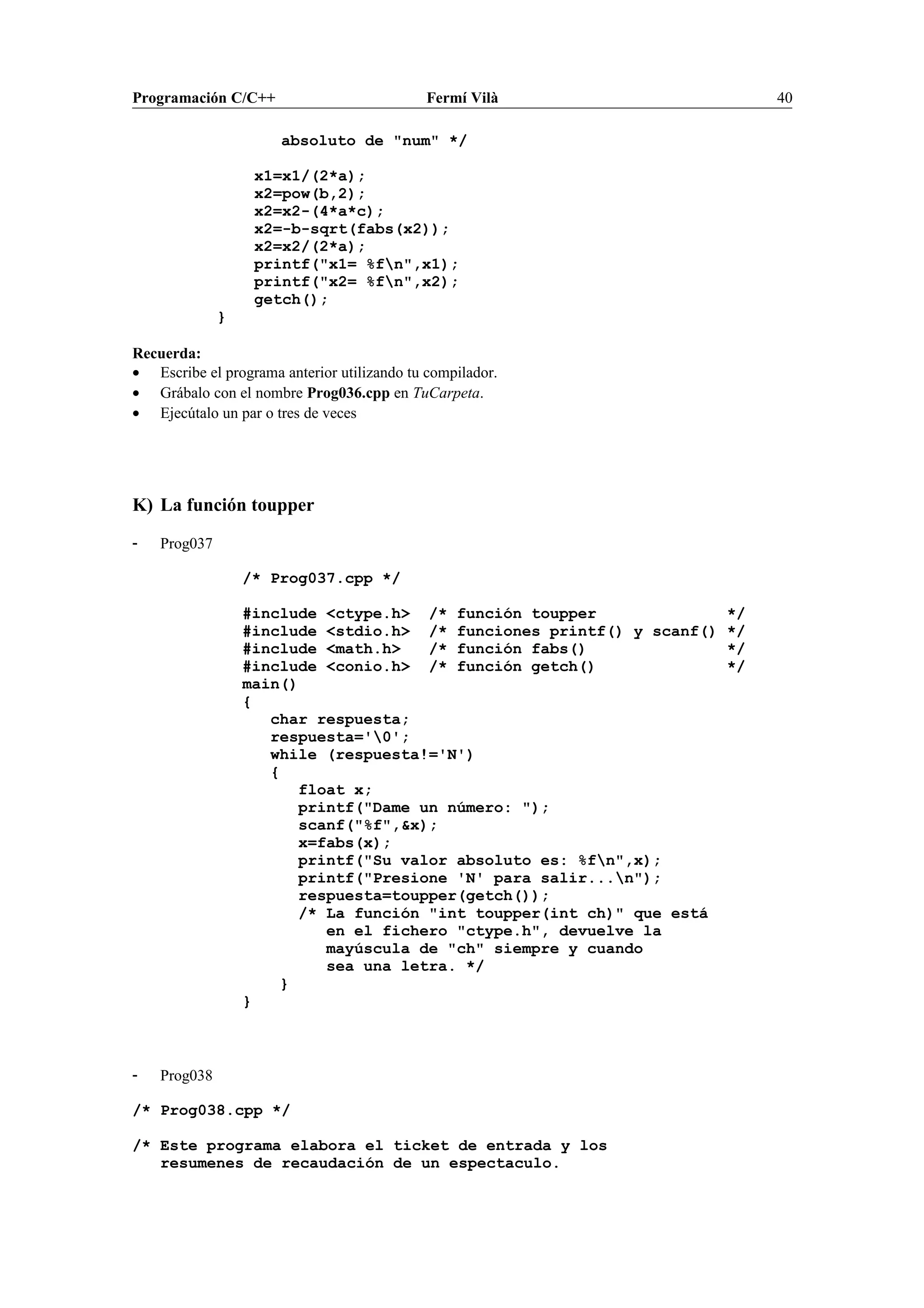 Programación C/C++ Fermí Vilà 40
absoluto de "num" */
x1=x1/(2*a);
x2=pow(b,2);
x2=x2-(4*a*c);
x2=-b-sqrt(fabs(x2));
x2=x2/(2*a);
printf("x1= %fn",x1);
printf("x2= %fn",x2);
getch();
}
Recuerda:
• Escribe el programa anterior utilizando tu compilador.
• Grábalo con el nombre Prog036.cpp en TuCarpeta.
• Ejecútalo un par o tres de veces
K) La función toupper
- Prog037
/* Prog037.cpp */
#include <ctype.h> /* función toupper */
#include <stdio.h> /* funciones printf() y scanf() */
#include <math.h> /* función fabs() */
#include <conio.h> /* función getch() */
main()
{
char respuesta;
respuesta='0';
while (respuesta!='N')
{
float x;
printf("Dame un número: ");
scanf("%f",&x);
x=fabs(x);
printf("Su valor absoluto es: %fn",x);
printf("Presione 'N' para salir...n");
respuesta=toupper(getch());
/* La función "int toupper(int ch)" que está
en el fichero "ctype.h", devuelve la
mayúscula de "ch" siempre y cuando
sea una letra. */
}
}
- Prog038
/* Prog038.cpp */
/* Este programa elabora el ticket de entrada y los
resumenes de recaudación de un espectaculo.
 