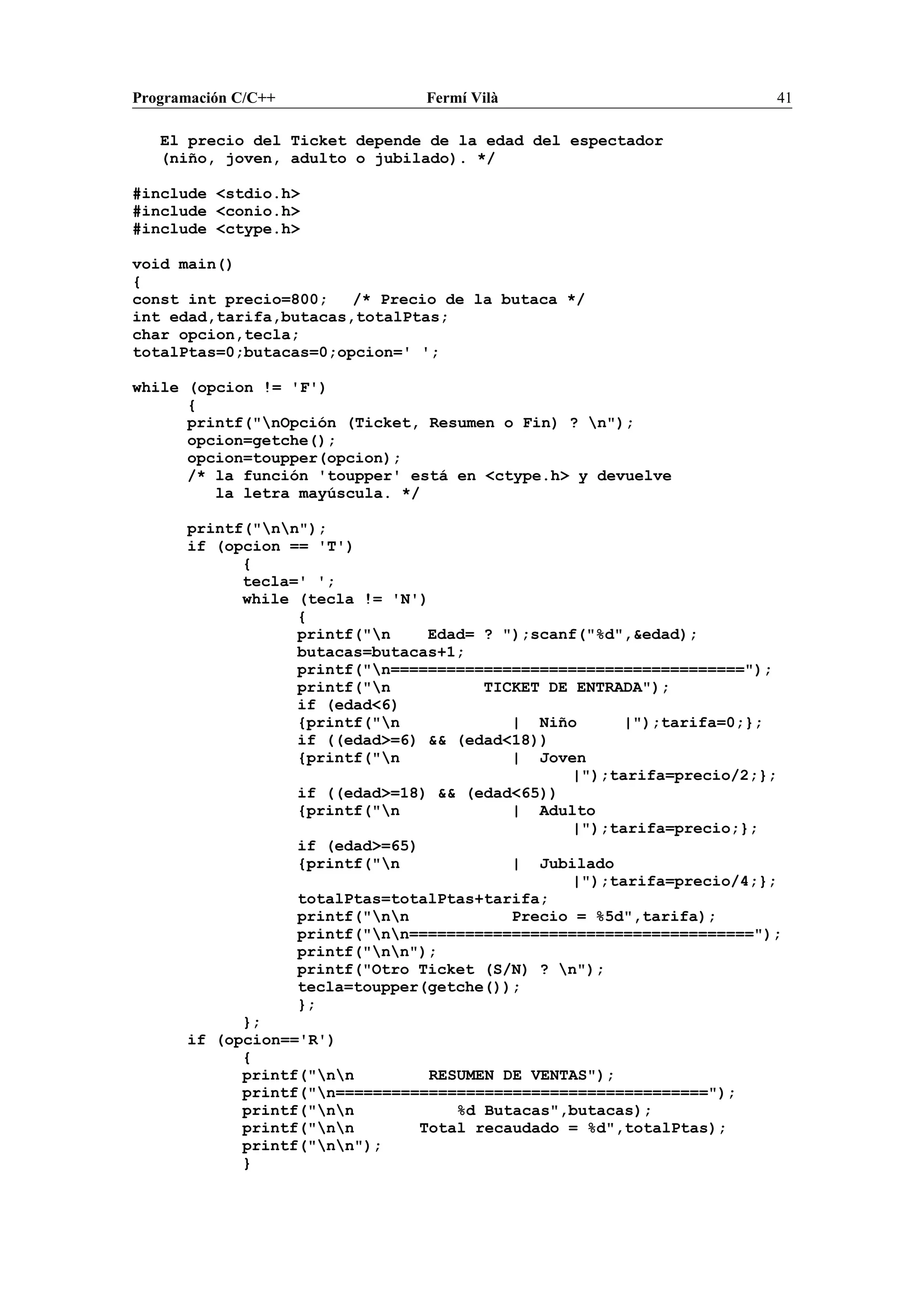 Programación C/C++ Fermí Vilà 41
El precio del Ticket depende de la edad del espectador
(niño, joven, adulto o jubilado). */
#include <stdio.h>
#include <conio.h>
#include <ctype.h>
void main()
{
const int precio=800; /* Precio de la butaca */
int edad,tarifa,butacas,totalPtas;
char opcion,tecla;
totalPtas=0;butacas=0;opcion=' ';
while (opcion != 'F')
{
printf("nOpción (Ticket, Resumen o Fin) ? n");
opcion=getche();
opcion=toupper(opcion);
/* la función 'toupper' está en <ctype.h> y devuelve
la letra mayúscula. */
printf("nn");
if (opcion == 'T')
{
tecla=' ';
while (tecla != 'N')
{
printf("n Edad= ? ");scanf("%d",&edad);
butacas=butacas+1;
printf("n======================================");
printf("n TICKET DE ENTRADA");
if (edad<6)
{printf("n | Niño |");tarifa=0;};
if ((edad>=6) && (edad<18))
{printf("n | Joven
|");tarifa=precio/2;};
if ((edad>=18) && (edad<65))
{printf("n | Adulto
|");tarifa=precio;};
if (edad>=65)
{printf("n | Jubilado
|");tarifa=precio/4;};
totalPtas=totalPtas+tarifa;
printf("nn Precio = %5d",tarifa);
printf("nn=====================================");
printf("nn");
printf("Otro Ticket (S/N) ? n");
tecla=toupper(getche());
};
};
if (opcion=='R')
{
printf("nn RESUMEN DE VENTAS");
printf("n========================================");
printf("nn %d Butacas",butacas);
printf("nn Total recaudado = %d",totalPtas);
printf("nn");
}
 