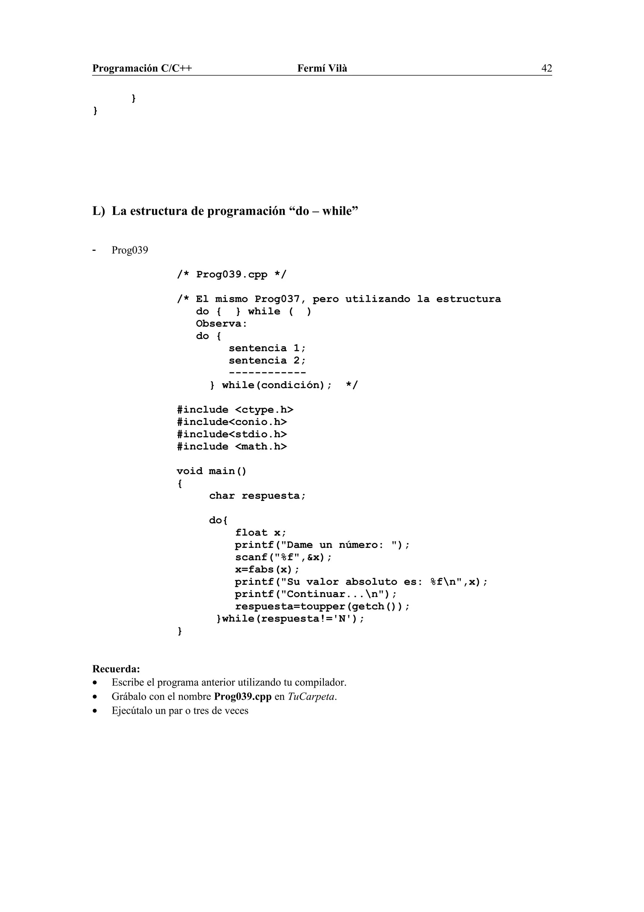 Programación C/C++ Fermí Vilà 42
}
}
L) La estructura de programación “do – while”
- Prog039
/* Prog039.cpp */
/* El mismo Prog037, pero utilizando la estructura
do { } while ( )
Observa:
do {
sentencia 1;
sentencia 2;
------------
} while(condición); */
#include <ctype.h>
#include<conio.h>
#include<stdio.h>
#include <math.h>
void main()
{
char respuesta;
do{
float x;
printf("Dame un número: ");
scanf("%f",&x);
x=fabs(x);
printf("Su valor absoluto es: %fn",x);
printf("Continuar...n");
respuesta=toupper(getch());
}while(respuesta!='N');
}
Recuerda:
• Escribe el programa anterior utilizando tu compilador.
• Grábalo con el nombre Prog039.cpp en TuCarpeta.
• Ejecútalo un par o tres de veces
 