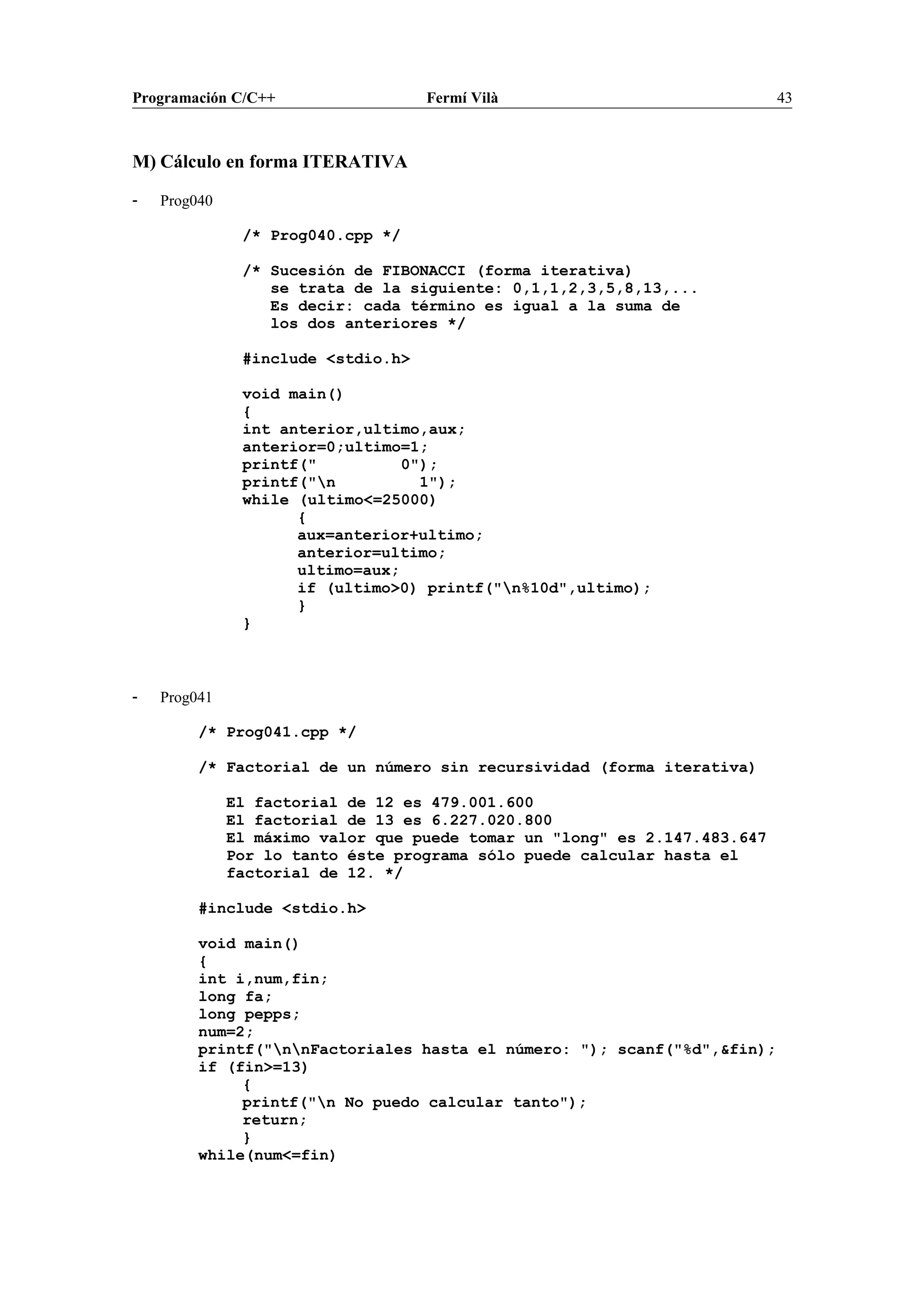 Programación C/C++ Fermí Vilà 43
M) Cálculo en forma ITERATIVA
- Prog040
/* Prog040.cpp */
/* Sucesión de FIBONACCI (forma iterativa)
se trata de la siguiente: 0,1,1,2,3,5,8,13,...
Es decir: cada término es igual a la suma de
los dos anteriores */
#include <stdio.h>
void main()
{
int anterior,ultimo,aux;
anterior=0;ultimo=1;
printf(" 0");
printf("n 1");
while (ultimo<=25000)
{
aux=anterior+ultimo;
anterior=ultimo;
ultimo=aux;
if (ultimo>0) printf("n%10d",ultimo);
}
}
- Prog041
/* Prog041.cpp */
/* Factorial de un número sin recursividad (forma iterativa)
El factorial de 12 es 479.001.600
El factorial de 13 es 6.227.020.800
El máximo valor que puede tomar un "long" es 2.147.483.647
Por lo tanto éste programa sólo puede calcular hasta el
factorial de 12. */
#include <stdio.h>
void main()
{
int i,num,fin;
long fa;
long pepps;
num=2;
printf("nnFactoriales hasta el número: "); scanf("%d",&fin);
if (fin>=13)
{
printf("n No puedo calcular tanto");
return;
}
while(num<=fin)
 