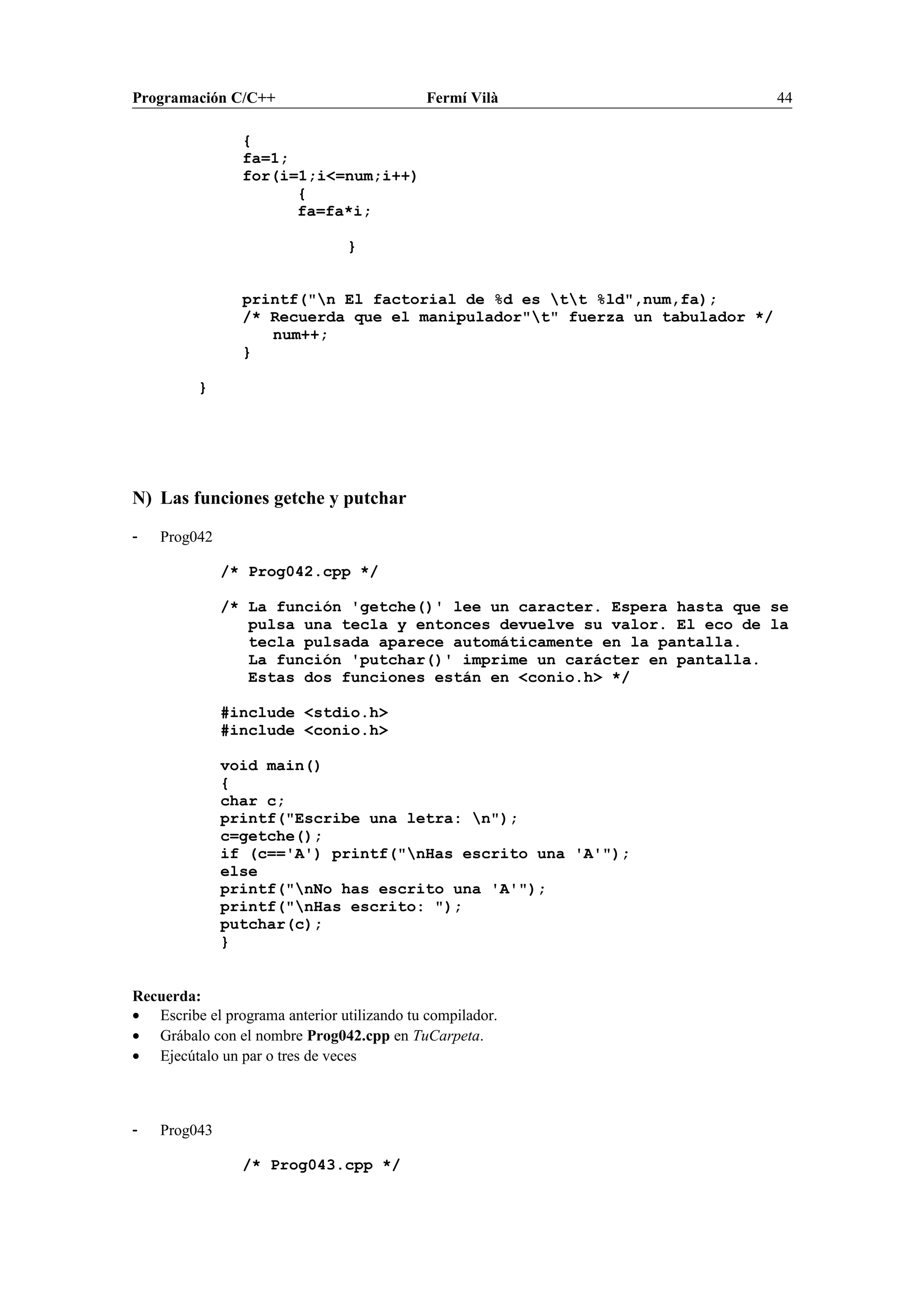 Programación C/C++ Fermí Vilà 44
{
fa=1;
for(i=1;i<=num;i++)
{
fa=fa*i;
}
printf("n El factorial de %d es tt %ld",num,fa);
/* Recuerda que el manipulador"t" fuerza un tabulador */
num++;
}
}
N) Las funciones getche y putchar
- Prog042
/* Prog042.cpp */
/* La función 'getche()' lee un caracter. Espera hasta que se
pulsa una tecla y entonces devuelve su valor. El eco de la
tecla pulsada aparece automáticamente en la pantalla.
La función 'putchar()' imprime un carácter en pantalla.
Estas dos funciones están en <conio.h> */
#include <stdio.h>
#include <conio.h>
void main()
{
char c;
printf("Escribe una letra: n");
c=getche();
if (c=='A') printf("nHas escrito una 'A'");
else
printf("nNo has escrito una 'A'");
printf("nHas escrito: ");
putchar(c);
}
Recuerda:
• Escribe el programa anterior utilizando tu compilador.
• Grábalo con el nombre Prog042.cpp en TuCarpeta.
• Ejecútalo un par o tres de veces
- Prog043
/* Prog043.cpp */
 