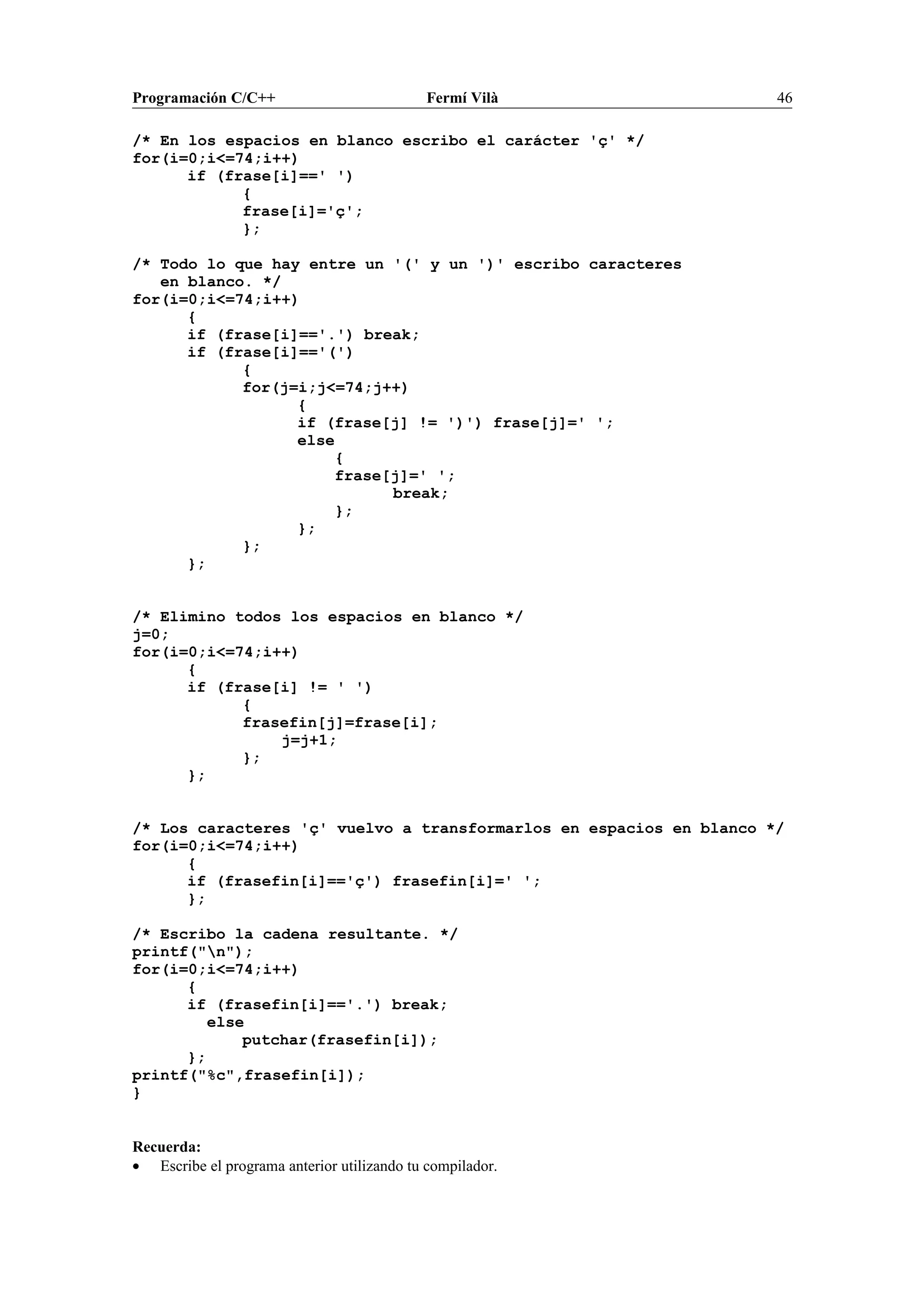 Programación C/C++ Fermí Vilà 46
/* En los espacios en blanco escribo el carácter 'ç' */
for(i=0;i<=74;i++)
if (frase[i]==' ')
{
frase[i]='ç';
};
/* Todo lo que hay entre un '(' y un ')' escribo caracteres
en blanco. */
for(i=0;i<=74;i++)
{
if (frase[i]=='.') break;
if (frase[i]=='(')
{
for(j=i;j<=74;j++)
{
if (frase[j] != ')') frase[j]=' ';
else
{
frase[j]=' ';
break;
};
};
};
};
/* Elimino todos los espacios en blanco */
j=0;
for(i=0;i<=74;i++)
{
if (frase[i] != ' ')
{
frasefin[j]=frase[i];
j=j+1;
};
};
/* Los caracteres 'ç' vuelvo a transformarlos en espacios en blanco */
for(i=0;i<=74;i++)
{
if (frasefin[i]=='ç') frasefin[i]=' ';
};
/* Escribo la cadena resultante. */
printf("n");
for(i=0;i<=74;i++)
{
if (frasefin[i]=='.') break;
else
putchar(frasefin[i]);
};
printf("%c",frasefin[i]);
}
Recuerda:
• Escribe el programa anterior utilizando tu compilador.
 