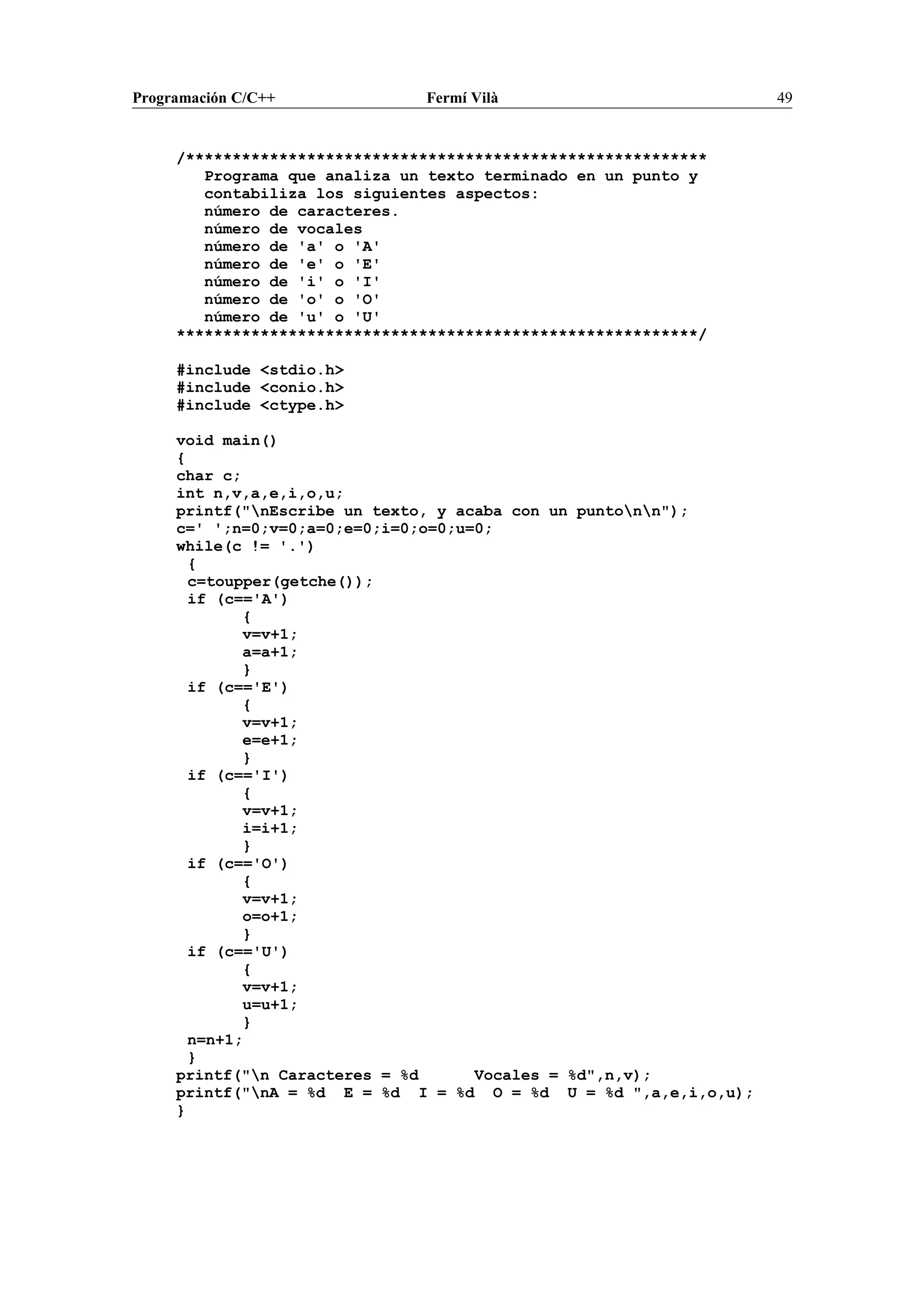 Programación C/C++ Fermí Vilà 49
/********************************************************
Programa que analiza un texto terminado en un punto y
contabiliza los siguientes aspectos:
número de caracteres.
número de vocales
número de 'a' o 'A'
número de 'e' o 'E'
número de 'i' o 'I'
número de 'o' o 'O'
número de 'u' o 'U'
********************************************************/
#include <stdio.h>
#include <conio.h>
#include <ctype.h>
void main()
{
char c;
int n,v,a,e,i,o,u;
printf("nEscribe un texto, y acaba con un puntonn");
c=' ';n=0;v=0;a=0;e=0;i=0;o=0;u=0;
while(c != '.')
{
c=toupper(getche());
if (c=='A')
{
v=v+1;
a=a+1;
}
if (c=='E')
{
v=v+1;
e=e+1;
}
if (c=='I')
{
v=v+1;
i=i+1;
}
if (c=='O')
{
v=v+1;
o=o+1;
}
if (c=='U')
{
v=v+1;
u=u+1;
}
n=n+1;
}
printf("n Caracteres = %d Vocales = %d",n,v);
printf("nA = %d E = %d I = %d O = %d U = %d ",a,e,i,o,u);
}
 