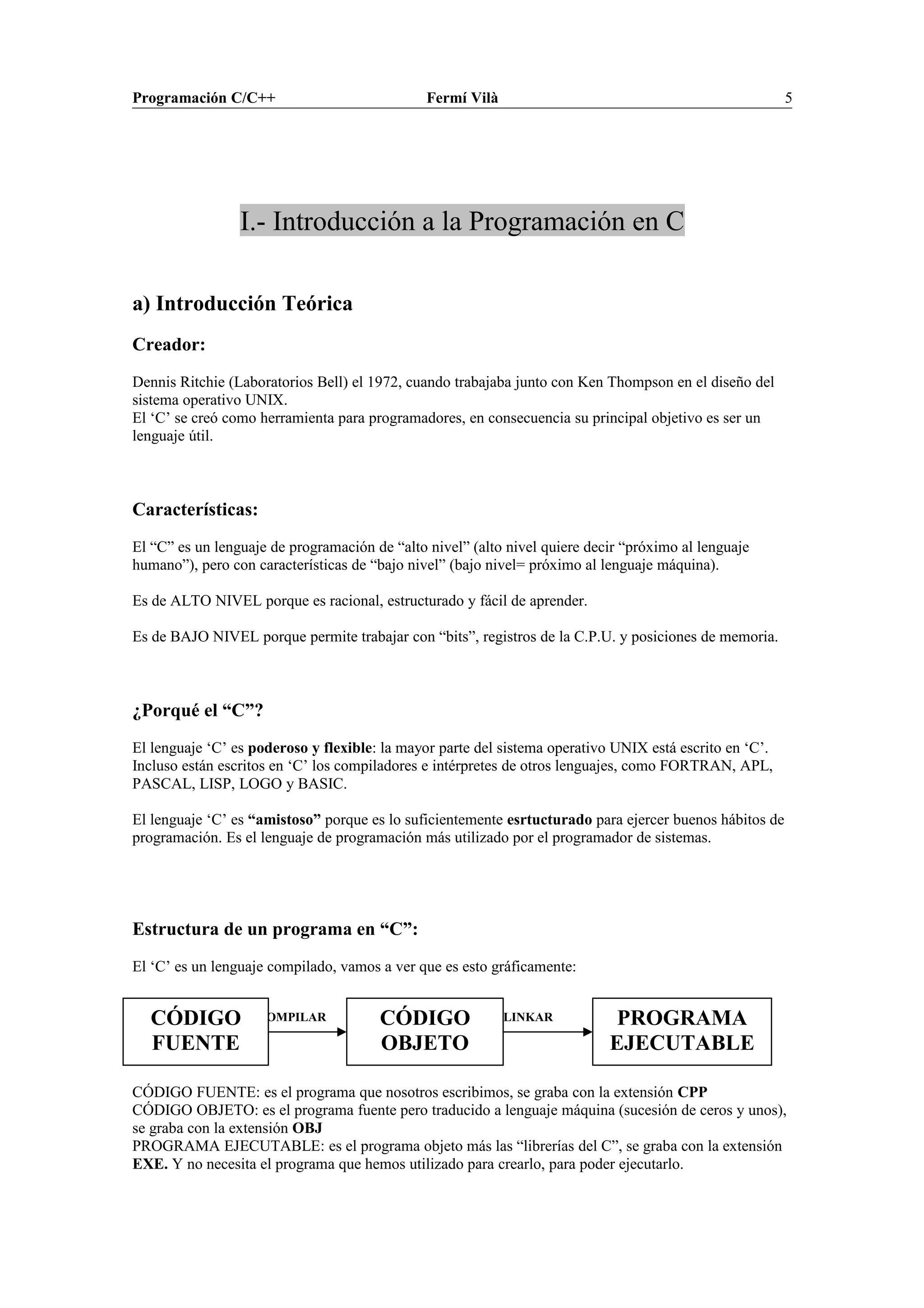 COMPILAR LINKAR
Programación C/C++ Fermí Vilà 5
I.- Introducción a la Programación en C
a) Introducción Teórica
Creador:
Dennis Ritchie (Laboratorios Bell) el 1972, cuando trabajaba junto con Ken Thompson en el diseño del
sistema operativo UNIX.
El ‘C’ se creó como herramienta para programadores, en consecuencia su principal objetivo es ser un
lenguaje útil.
Características:
El “C” es un lenguaje de programación de “alto nivel” (alto nivel quiere decir “próximo al lenguaje
humano”), pero con características de “bajo nivel” (bajo nivel= próximo al lenguaje máquina).
Es de ALTO NIVEL porque es racional, estructurado y fácil de aprender.
Es de BAJO NIVEL porque permite trabajar con “bits”, registros de la C.P.U. y posiciones de memoria.
¿Porqué el “C”?
El lenguaje ‘C’ es poderoso y flexible: la mayor parte del sistema operativo UNIX está escrito en ‘C’.
Incluso están escritos en ‘C’ los compiladores e intérpretes de otros lenguajes, como FORTRAN, APL,
PASCAL, LISP, LOGO y BASIC.
El lenguaje ‘C’ es “amistoso” porque es lo suficientemente esrtucturado para ejercer buenos hábitos de
programación. Es el lenguaje de programación más utilizado por el programador de sistemas.
Estructura de un programa en “C”:
El ‘C’ es un lenguaje compilado, vamos a ver que es esto gráficamente:
CÓDIGO FUENTE: es el programa que nosotros escribimos, se graba con la extensión CPP
CÓDIGO OBJETO: es el programa fuente pero traducido a lenguaje máquina (sucesión de ceros y unos),
se graba con la extensión OBJ
PROGRAMA EJECUTABLE: es el programa objeto más las “librerías del C”, se graba con la extensión
EXE. Y no necesita el programa que hemos utilizado para crearlo, para poder ejecutarlo.
CÓDIGO
FUENTE
CÓDIGO
OBJETO
PROGRAMA
EJECUTABLE
 
