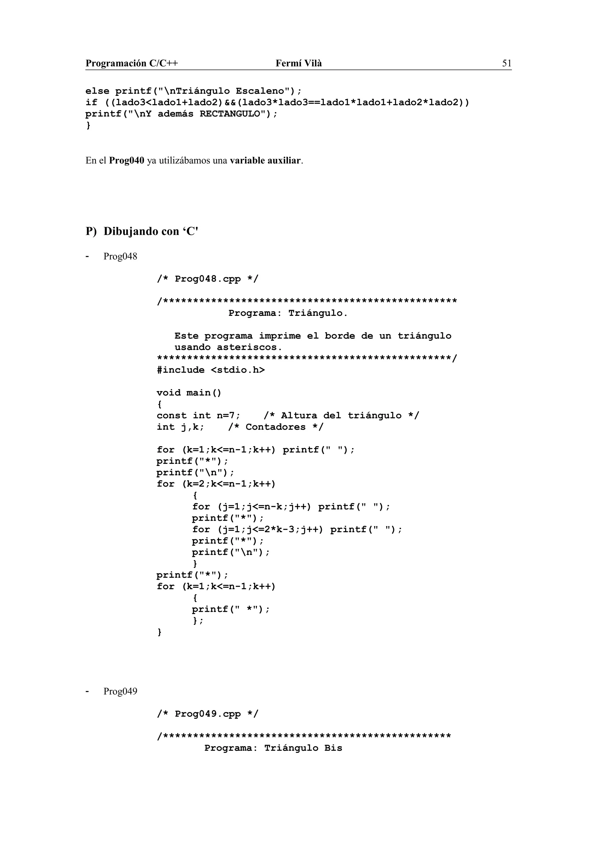 Programación C/C++ Fermí Vilà 51
else printf("nTriángulo Escaleno");
if ((lado3<lado1+lado2)&&(lado3*lado3==lado1*lado1+lado2*lado2))
printf("nY además RECTANGULO");
}
En el Prog040 ya utilizábamos una variable auxiliar.
P) Dibujando con ‘C'
- Prog048
/* Prog048.cpp */
/*************************************************
Programa: Triángulo.
Este programa imprime el borde de un triángulo
usando asteriscos.
*************************************************/
#include <stdio.h>
void main()
{
const int n=7; /* Altura del triángulo */
int j,k; /* Contadores */
for (k=1;k<=n-1;k++) printf(" ");
printf("*");
printf("n");
for (k=2;k<=n-1;k++)
{
for (j=1;j<=n-k;j++) printf(" ");
printf("*");
for (j=1;j<=2*k-3;j++) printf(" ");
printf("*");
printf("n");
}
printf("*");
for (k=1;k<=n-1;k++)
{
printf(" *");
};
}
- Prog049
/* Prog049.cpp */
/************************************************
Programa: Triángulo Bis
 