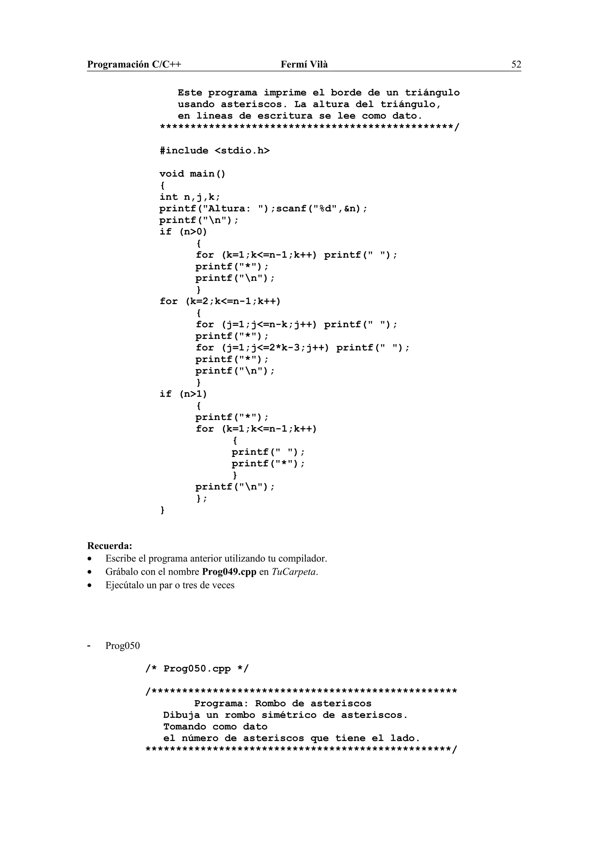 Programación C/C++ Fermí Vilà 52
Este programa imprime el borde de un triángulo
usando asteriscos. La altura del triángulo,
en lineas de escritura se lee como dato.
************************************************/
#include <stdio.h>
void main()
{
int n,j,k;
printf("Altura: ");scanf("%d",&n);
printf("n");
if (n>0)
{
for (k=1;k<=n-1;k++) printf(" ");
printf("*");
printf("n");
}
for (k=2;k<=n-1;k++)
{
for (j=1;j<=n-k;j++) printf(" ");
printf("*");
for (j=1;j<=2*k-3;j++) printf(" ");
printf("*");
printf("n");
}
if (n>1)
{
printf("*");
for (k=1;k<=n-1;k++)
{
printf(" ");
printf("*");
}
printf("n");
};
}
Recuerda:
• Escribe el programa anterior utilizando tu compilador.
• Grábalo con el nombre Prog049.cpp en TuCarpeta.
• Ejecútalo un par o tres de veces
- Prog050
/* Prog050.cpp */
/**************************************************
Programa: Rombo de asteriscos
Dibuja un rombo simétrico de asteriscos.
Tomando como dato
el número de asteriscos que tiene el lado.
**************************************************/
 