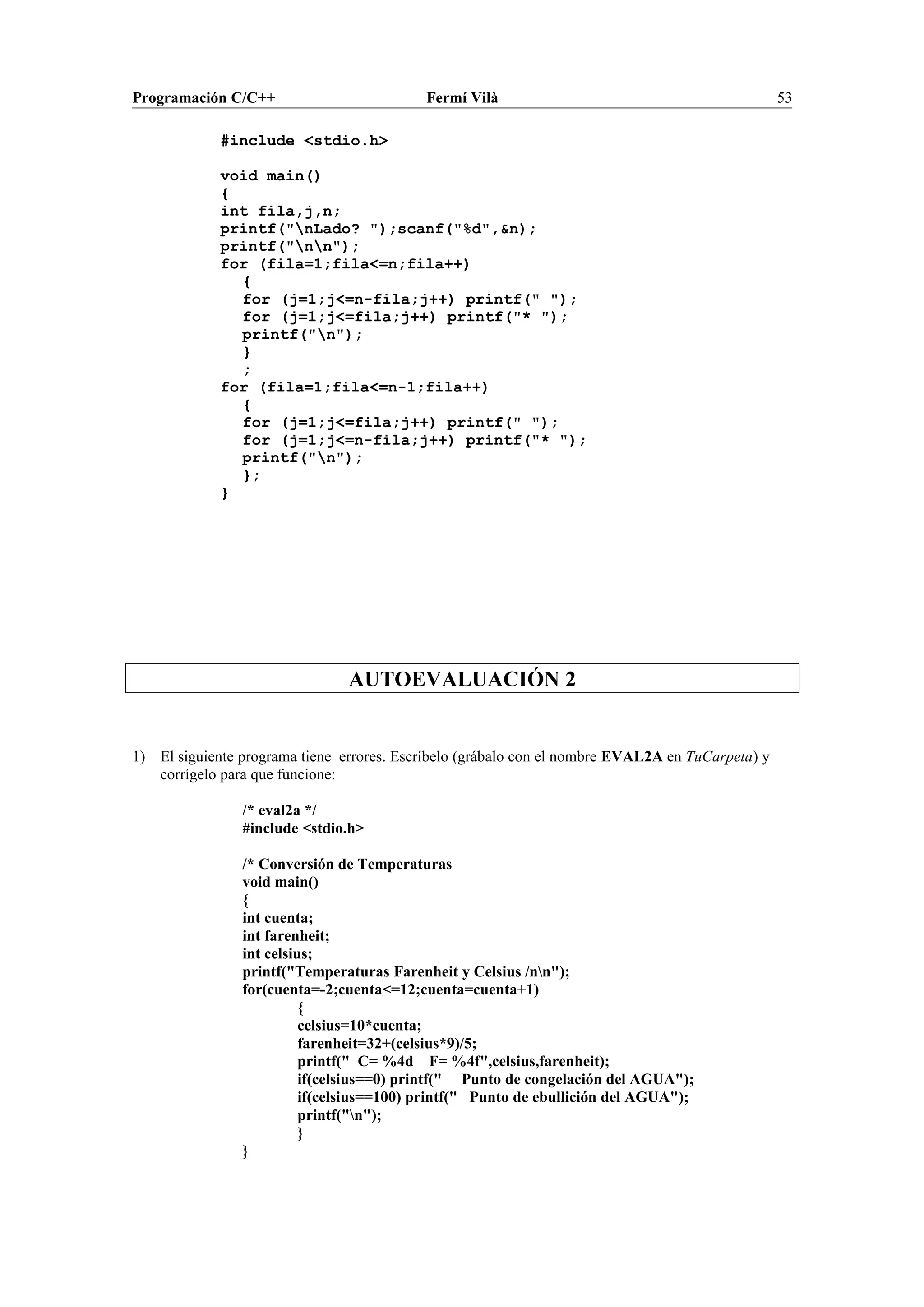 Programación C/C++ Fermí Vilà 53
#include <stdio.h>
void main()
{
int fila,j,n;
printf("nLado? ");scanf("%d",&n);
printf("nn");
for (fila=1;fila<=n;fila++)
{
for (j=1;j<=n-fila;j++) printf(" ");
for (j=1;j<=fila;j++) printf("* ");
printf("n");
}
;
for (fila=1;fila<=n-1;fila++)
{
for (j=1;j<=fila;j++) printf(" ");
for (j=1;j<=n-fila;j++) printf("* ");
printf("n");
};
}
AUTOEVALUACIÓN 2
1) El siguiente programa tiene errores. Escríbelo (grábalo con el nombre EVAL2A en TuCarpeta) y
corrígelo para que funcione:
/* eval2a */
#include <stdio.h>
/* Conversión de Temperaturas
void main()
{
int cuenta;
int farenheit;
int celsius;
printf("Temperaturas Farenheit y Celsius /nn");
for(cuenta=-2;cuenta<=12;cuenta=cuenta+1)
{
celsius=10*cuenta;
farenheit=32+(celsius*9)/5;
printf(" C= %4d F= %4f",celsius,farenheit);
if(celsius==0) printf(" Punto de congelación del AGUA");
if(celsius==100) printf(" Punto de ebullición del AGUA");
printf("n");
}
}
 