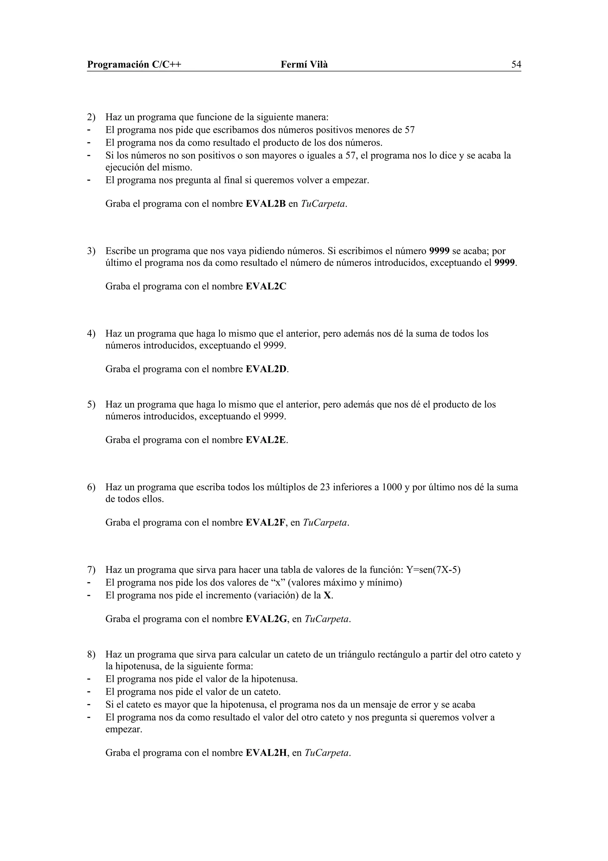 Programación C/C++ Fermí Vilà 54
2) Haz un programa que funcione de la siguiente manera:
- El programa nos pide que escribamos dos números positivos menores de 57
- El programa nos da como resultado el producto de los dos números.
- Si los números no son positivos o son mayores o iguales a 57, el programa nos lo dice y se acaba la
ejecución del mismo.
- El programa nos pregunta al final si queremos volver a empezar.
Graba el programa con el nombre EVAL2B en TuCarpeta.
3) Escribe un programa que nos vaya pidiendo números. Si escribimos el número 9999 se acaba; por
último el programa nos da como resultado el número de números introducidos, exceptuando el 9999.
Graba el programa con el nombre EVAL2C
4) Haz un programa que haga lo mismo que el anterior, pero además nos dé la suma de todos los
números introducidos, exceptuando el 9999.
Graba el programa con el nombre EVAL2D.
5) Haz un programa que haga lo mismo que el anterior, pero además que nos dé el producto de los
números introducidos, exceptuando el 9999.
Graba el programa con el nombre EVAL2E.
6) Haz un programa que escriba todos los múltiplos de 23 inferiores a 1000 y por último nos dé la suma
de todos ellos.
Graba el programa con el nombre EVAL2F, en TuCarpeta.
7) Haz un programa que sirva para hacer una tabla de valores de la función: Y=sen(7X-5)
- El programa nos pide los dos valores de “x” (valores máximo y mínimo)
- El programa nos pide el incremento (variación) de la X.
Graba el programa con el nombre EVAL2G, en TuCarpeta.
8) Haz un programa que sirva para calcular un cateto de un triángulo rectángulo a partir del otro cateto y
la hipotenusa, de la siguiente forma:
- El programa nos pide el valor de la hipotenusa.
- El programa nos pide el valor de un cateto.
- Si el cateto es mayor que la hipotenusa, el programa nos da un mensaje de error y se acaba
- El programa nos da como resultado el valor del otro cateto y nos pregunta si queremos volver a
empezar.
Graba el programa con el nombre EVAL2H, en TuCarpeta.
 
