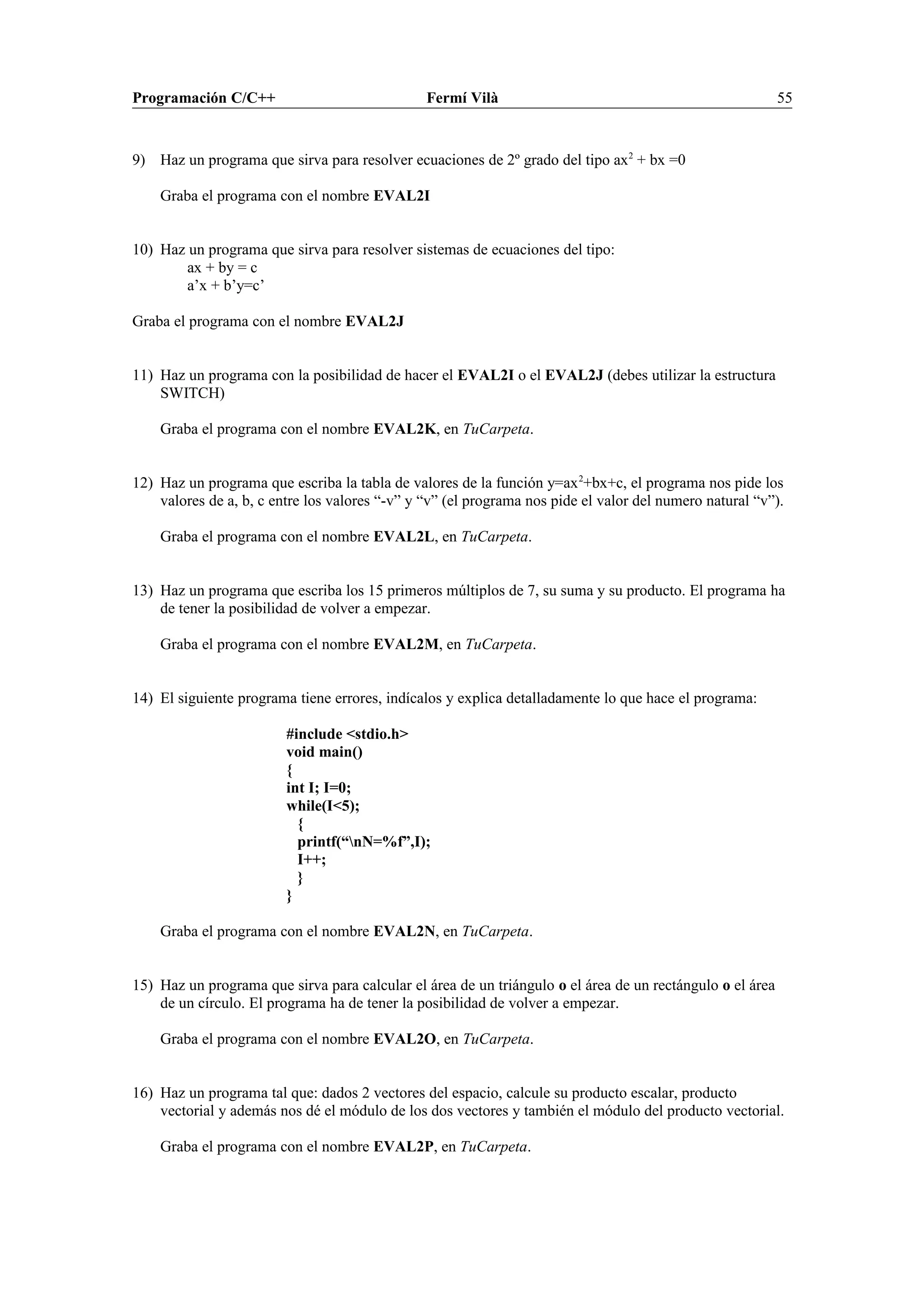 Programación C/C++ Fermí Vilà 55
9) Haz un programa que sirva para resolver ecuaciones de 2º grado del tipo ax2
+ bx =0
Graba el programa con el nombre EVAL2I
10) Haz un programa que sirva para resolver sistemas de ecuaciones del tipo:
ax + by = c
a’x + b’y=c’
Graba el programa con el nombre EVAL2J
11) Haz un programa con la posibilidad de hacer el EVAL2I o el EVAL2J (debes utilizar la estructura
SWITCH)
Graba el programa con el nombre EVAL2K, en TuCarpeta.
12) Haz un programa que escriba la tabla de valores de la función y=ax2
+bx+c, el programa nos pide los
valores de a, b, c entre los valores “-v” y “v” (el programa nos pide el valor del numero natural “v”).
Graba el programa con el nombre EVAL2L, en TuCarpeta.
13) Haz un programa que escriba los 15 primeros múltiplos de 7, su suma y su producto. El programa ha
de tener la posibilidad de volver a empezar.
Graba el programa con el nombre EVAL2M, en TuCarpeta.
14) El siguiente programa tiene errores, indícalos y explica detalladamente lo que hace el programa:
#include <stdio.h>
void main()
{
int I; I=0;
while(I<5);
{
printf(“nN=%f”,I);
I++;
}
}
Graba el programa con el nombre EVAL2N, en TuCarpeta.
15) Haz un programa que sirva para calcular el área de un triángulo o el área de un rectángulo o el área
de un círculo. El programa ha de tener la posibilidad de volver a empezar.
Graba el programa con el nombre EVAL2O, en TuCarpeta.
16) Haz un programa tal que: dados 2 vectores del espacio, calcule su producto escalar, producto
vectorial y además nos dé el módulo de los dos vectores y también el módulo del producto vectorial.
Graba el programa con el nombre EVAL2P, en TuCarpeta.
 