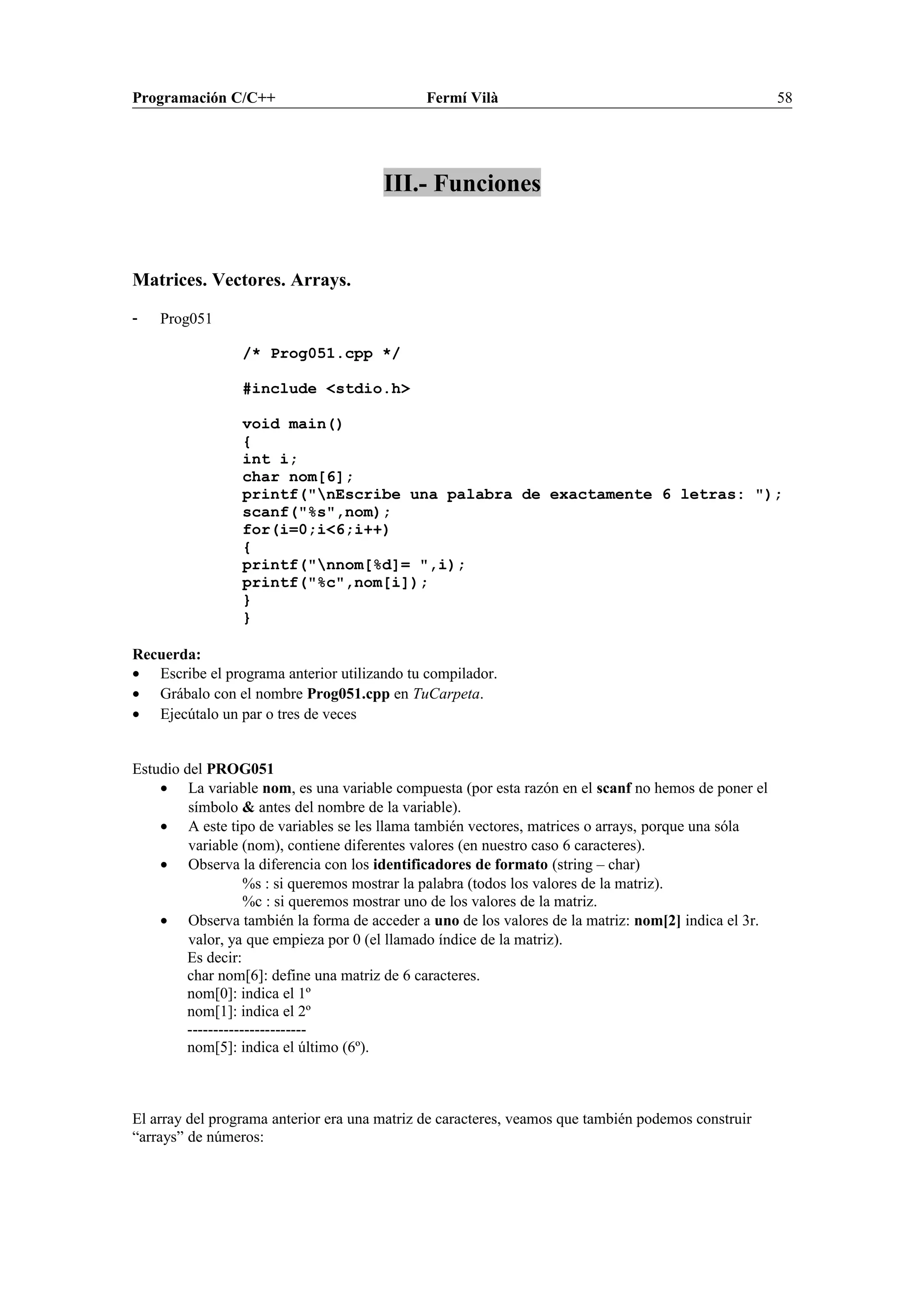 Programación C/C++ Fermí Vilà 58
III.- Funciones
Matrices. Vectores. Arrays.
- Prog051
/* Prog051.cpp */
#include <stdio.h>
void main()
{
int i;
char nom[6];
printf("nEscribe una palabra de exactamente 6 letras: ");
scanf("%s",nom);
for(i=0;i<6;i++)
{
printf("nnom[%d]= ",i);
printf("%c",nom[i]);
}
}
Recuerda:
• Escribe el programa anterior utilizando tu compilador.
• Grábalo con el nombre Prog051.cpp en TuCarpeta.
• Ejecútalo un par o tres de veces
Estudio del PROG051
• La variable nom, es una variable compuesta (por esta razón en el scanf no hemos de poner el
símbolo & antes del nombre de la variable).
• A este tipo de variables se les llama también vectores, matrices o arrays, porque una sóla
variable (nom), contiene diferentes valores (en nuestro caso 6 caracteres).
• Observa la diferencia con los identificadores de formato (string – char)
%s : si queremos mostrar la palabra (todos los valores de la matriz).
%c : si queremos mostrar uno de los valores de la matriz.
• Observa también la forma de acceder a uno de los valores de la matriz: nom[2] indica el 3r.
valor, ya que empieza por 0 (el llamado índice de la matriz).
Es decir:
char nom[6]: define una matriz de 6 caracteres.
nom[0]: indica el 1º
nom[1]: indica el 2º
-----------------------
nom[5]: indica el último (6º).
El array del programa anterior era una matriz de caracteres, veamos que también podemos construir
“arrays” de números:
 