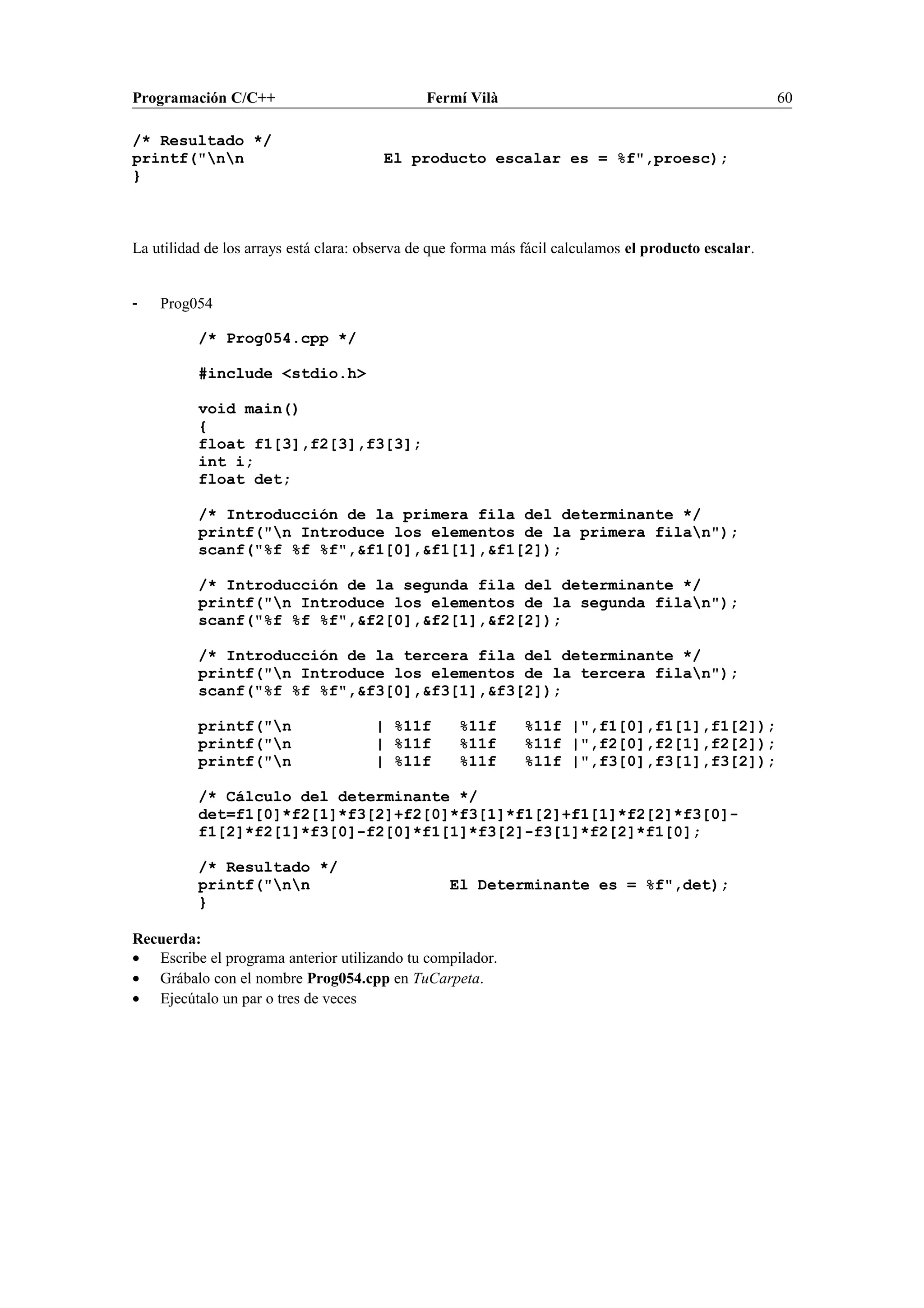 Programación C/C++ Fermí Vilà 60
/* Resultado */
printf("nn El producto escalar es = %f",proesc);
}
La utilidad de los arrays está clara: observa de que forma más fácil calculamos el producto escalar.
- Prog054
/* Prog054.cpp */
#include <stdio.h>
void main()
{
float f1[3],f2[3],f3[3];
int i;
float det;
/* Introducción de la primera fila del determinante */
printf("n Introduce los elementos de la primera filan");
scanf("%f %f %f",&f1[0],&f1[1],&f1[2]);
/* Introducción de la segunda fila del determinante */
printf("n Introduce los elementos de la segunda filan");
scanf("%f %f %f",&f2[0],&f2[1],&f2[2]);
/* Introducción de la tercera fila del determinante */
printf("n Introduce los elementos de la tercera filan");
scanf("%f %f %f",&f3[0],&f3[1],&f3[2]);
printf("n | %11f %11f %11f |",f1[0],f1[1],f1[2]);
printf("n | %11f %11f %11f |",f2[0],f2[1],f2[2]);
printf("n | %11f %11f %11f |",f3[0],f3[1],f3[2]);
/* Cálculo del determinante */
det=f1[0]*f2[1]*f3[2]+f2[0]*f3[1]*f1[2]+f1[1]*f2[2]*f3[0]-
f1[2]*f2[1]*f3[0]-f2[0]*f1[1]*f3[2]-f3[1]*f2[2]*f1[0];
/* Resultado */
printf("nn El Determinante es = %f",det);
}
Recuerda:
• Escribe el programa anterior utilizando tu compilador.
• Grábalo con el nombre Prog054.cpp en TuCarpeta.
• Ejecútalo un par o tres de veces
 