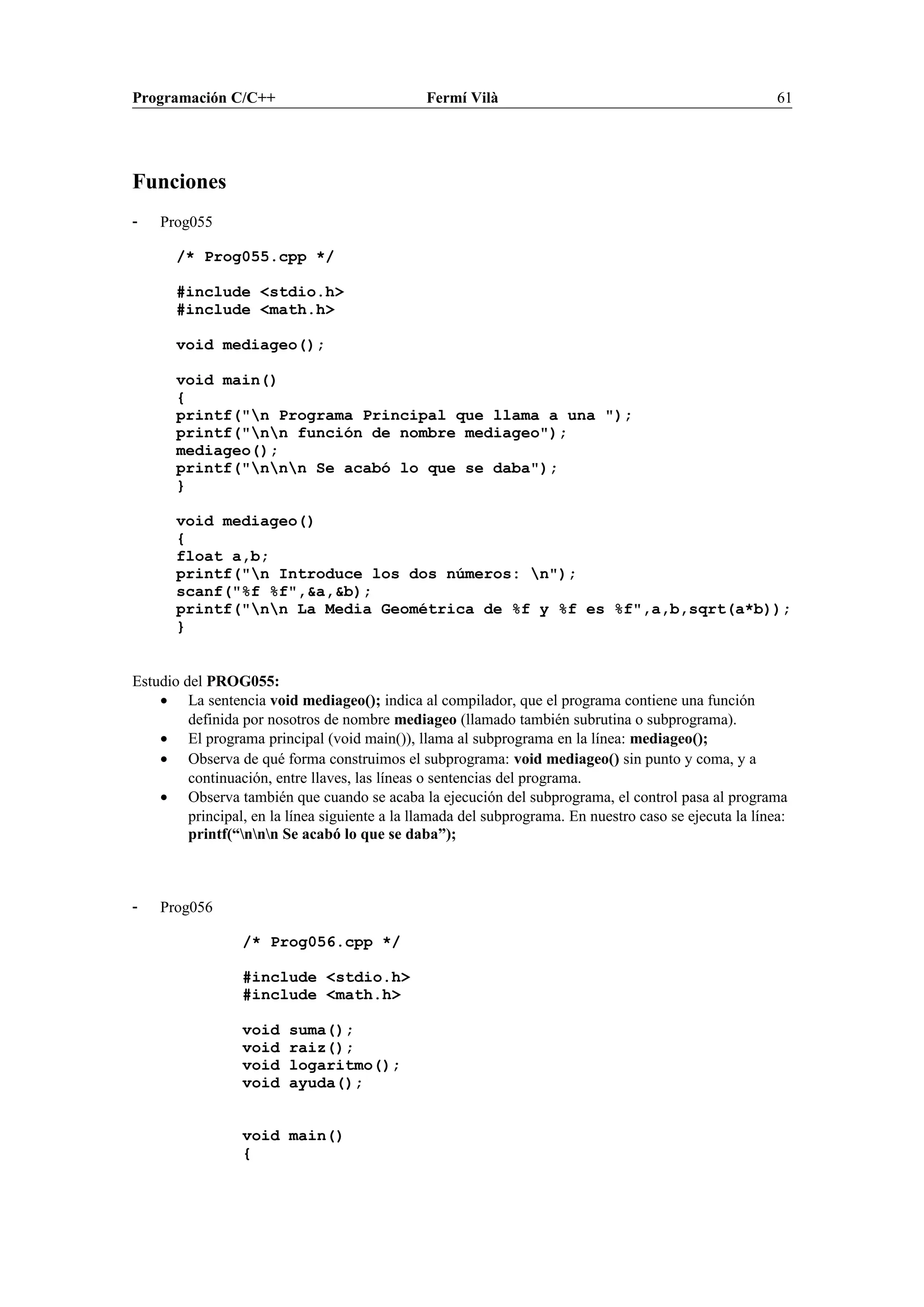 Programación C/C++ Fermí Vilà 61
Funciones
- Prog055
/* Prog055.cpp */
#include <stdio.h>
#include <math.h>
void mediageo();
void main()
{
printf("n Programa Principal que llama a una ");
printf("nn función de nombre mediageo");
mediageo();
printf("nnn Se acabó lo que se daba");
}
void mediageo()
{
float a,b;
printf("n Introduce los dos números: n");
scanf("%f %f",&a,&b);
printf("nn La Media Geométrica de %f y %f es %f",a,b,sqrt(a*b));
}
Estudio del PROG055:
• La sentencia void mediageo(); indica al compilador, que el programa contiene una función
definida por nosotros de nombre mediageo (llamado también subrutina o subprograma).
• El programa principal (void main()), llama al subprograma en la línea: mediageo();
• Observa de qué forma construimos el subprograma: void mediageo() sin punto y coma, y a
continuación, entre llaves, las líneas o sentencias del programa.
• Observa también que cuando se acaba la ejecución del subprograma, el control pasa al programa
principal, en la línea siguiente a la llamada del subprograma. En nuestro caso se ejecuta la línea:
printf(“nnn Se acabó lo que se daba”);
- Prog056
/* Prog056.cpp */
#include <stdio.h>
#include <math.h>
void suma();
void raiz();
void logaritmo();
void ayuda();
void main()
{
 