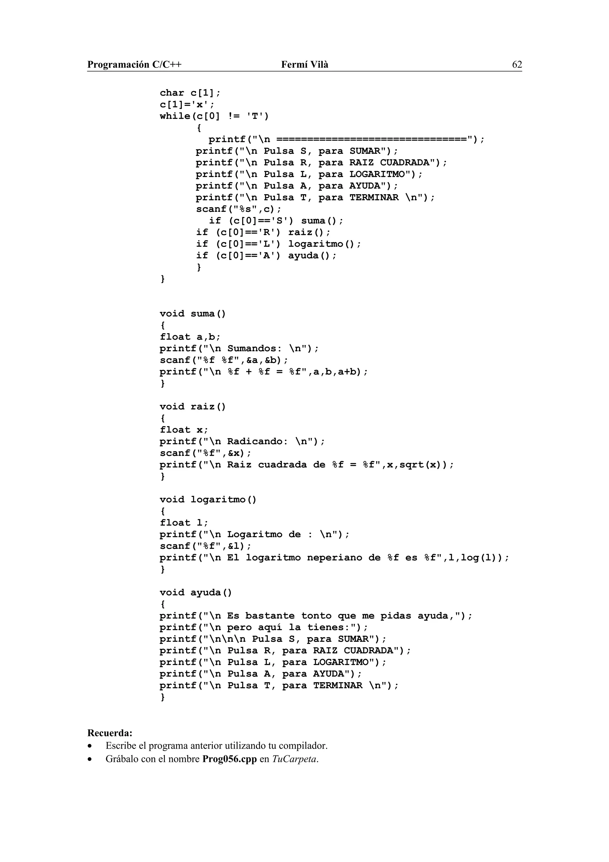 Programación C/C++ Fermí Vilà 62
char c[1];
c[1]='x';
while(c[0] != 'T')
{
printf("n ===============================");
printf("n Pulsa S, para SUMAR");
printf("n Pulsa R, para RAIZ CUADRADA");
printf("n Pulsa L, para LOGARITMO");
printf("n Pulsa A, para AYUDA");
printf("n Pulsa T, para TERMINAR n");
scanf("%s",c);
if (c[0]=='S') suma();
if (c[0]=='R') raiz();
if (c[0]=='L') logaritmo();
if (c[0]=='A') ayuda();
}
}
void suma()
{
float a,b;
printf("n Sumandos: n");
scanf("%f %f",&a,&b);
printf("n %f + %f = %f",a,b,a+b);
}
void raiz()
{
float x;
printf("n Radicando: n");
scanf("%f",&x);
printf("n Raiz cuadrada de %f = %f",x,sqrt(x));
}
void logaritmo()
{
float l;
printf("n Logaritmo de : n");
scanf("%f",&l);
printf("n El logaritmo neperiano de %f es %f",l,log(l));
}
void ayuda()
{
printf("n Es bastante tonto que me pidas ayuda,");
printf("n pero aquí la tienes:");
printf("nnn Pulsa S, para SUMAR");
printf("n Pulsa R, para RAIZ CUADRADA");
printf("n Pulsa L, para LOGARITMO");
printf("n Pulsa A, para AYUDA");
printf("n Pulsa T, para TERMINAR n");
}
Recuerda:
• Escribe el programa anterior utilizando tu compilador.
• Grábalo con el nombre Prog056.cpp en TuCarpeta.
 