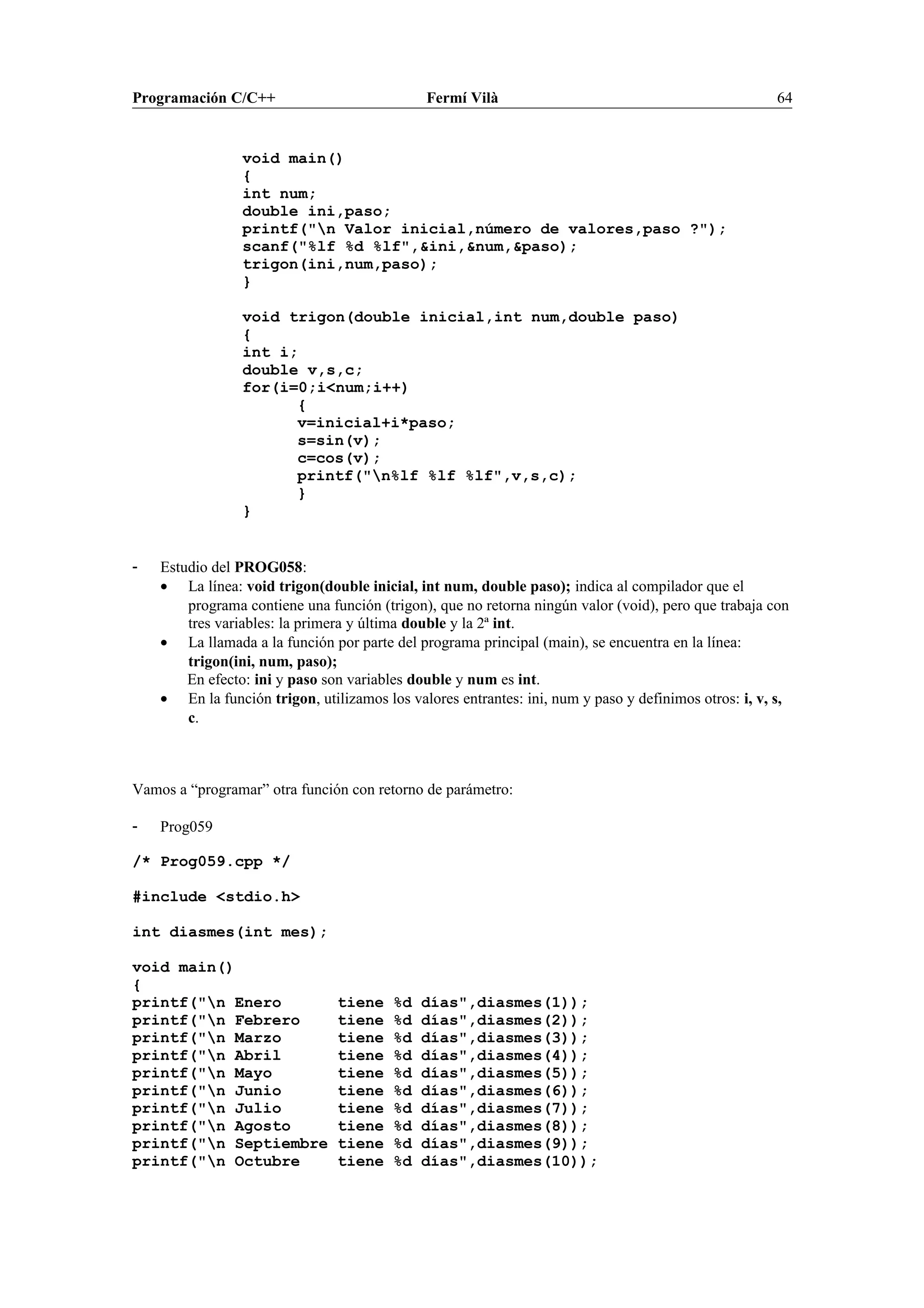 Programación C/C++ Fermí Vilà 64
void main()
{
int num;
double ini,paso;
printf("n Valor inicial,número de valores,paso ?");
scanf("%lf %d %lf",&ini,&num,&paso);
trigon(ini,num,paso);
}
void trigon(double inicial,int num,double paso)
{
int i;
double v,s,c;
for(i=0;i<num;i++)
{
v=inicial+i*paso;
s=sin(v);
c=cos(v);
printf("n%lf %lf %lf",v,s,c);
}
}
- Estudio del PROG058:
• La línea: void trigon(double inicial, int num, double paso); indica al compilador que el
programa contiene una función (trigon), que no retorna ningún valor (void), pero que trabaja con
tres variables: la primera y última double y la 2ª int.
• La llamada a la función por parte del programa principal (main), se encuentra en la línea:
trigon(ini, num, paso);
En efecto: ini y paso son variables double y num es int.
• En la función trigon, utilizamos los valores entrantes: ini, num y paso y definimos otros: i, v, s,
c.
Vamos a “programar” otra función con retorno de parámetro:
- Prog059
/* Prog059.cpp */
#include <stdio.h>
int diasmes(int mes);
void main()
{
printf("n Enero tiene %d días",diasmes(1));
printf("n Febrero tiene %d días",diasmes(2));
printf("n Marzo tiene %d días",diasmes(3));
printf("n Abril tiene %d días",diasmes(4));
printf("n Mayo tiene %d días",diasmes(5));
printf("n Junio tiene %d días",diasmes(6));
printf("n Julio tiene %d días",diasmes(7));
printf("n Agosto tiene %d días",diasmes(8));
printf("n Septiembre tiene %d días",diasmes(9));
printf("n Octubre tiene %d días",diasmes(10));
 