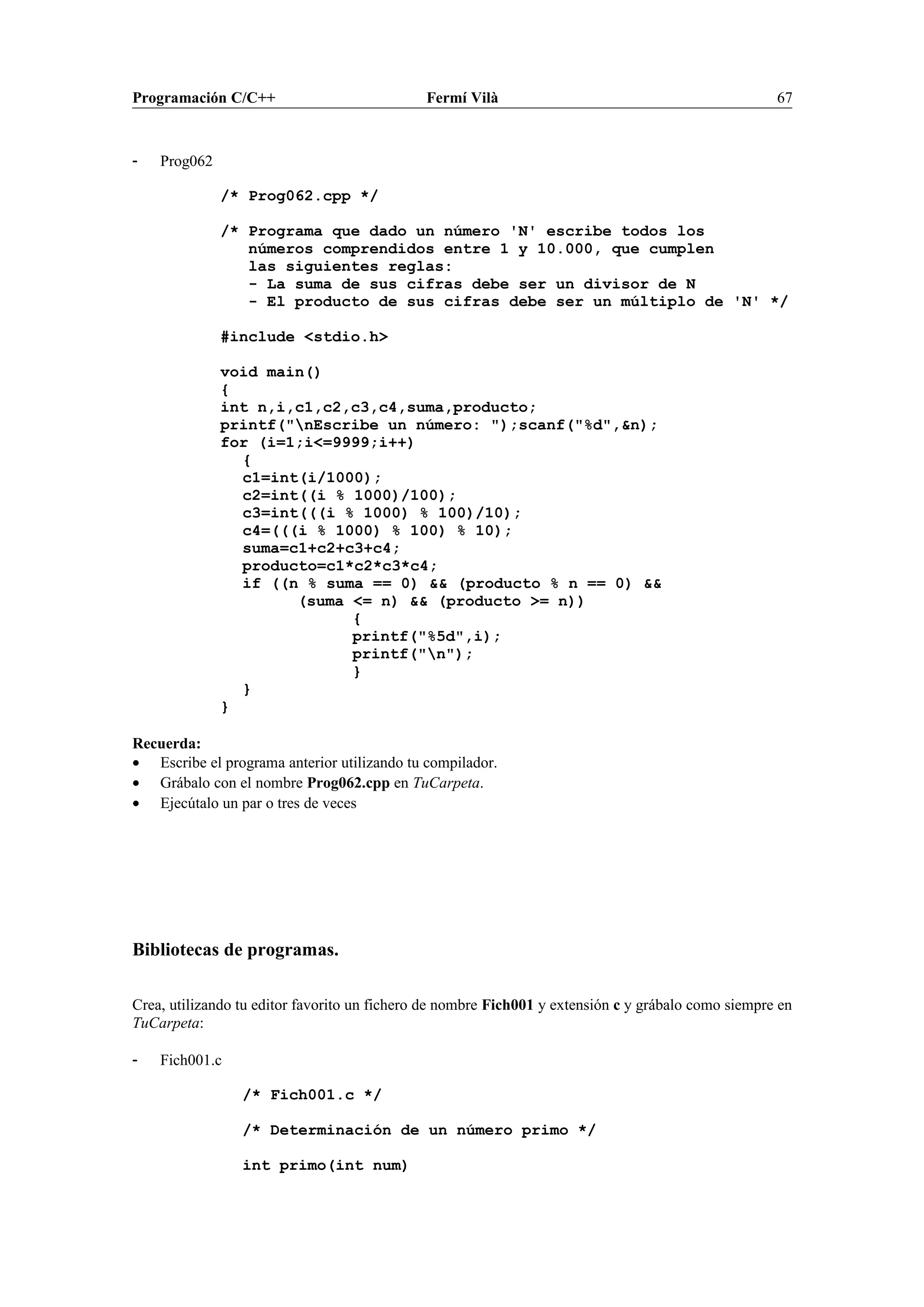 Programación C/C++ Fermí Vilà 67
- Prog062
/* Prog062.cpp */
/* Programa que dado un número 'N' escribe todos los
números comprendidos entre 1 y 10.000, que cumplen
las siguientes reglas:
- La suma de sus cifras debe ser un divisor de N
- El producto de sus cifras debe ser un múltiplo de 'N' */
#include <stdio.h>
void main()
{
int n,i,c1,c2,c3,c4,suma,producto;
printf("nEscribe un número: ");scanf("%d",&n);
for (i=1;i<=9999;i++)
{
c1=int(i/1000);
c2=int((i % 1000)/100);
c3=int(((i % 1000) % 100)/10);
c4=(((i % 1000) % 100) % 10);
suma=c1+c2+c3+c4;
producto=c1*c2*c3*c4;
if ((n % suma == 0) && (producto % n == 0) &&
(suma <= n) && (producto >= n))
{
printf("%5d",i);
printf("n");
}
}
}
Recuerda:
• Escribe el programa anterior utilizando tu compilador.
• Grábalo con el nombre Prog062.cpp en TuCarpeta.
• Ejecútalo un par o tres de veces
Bibliotecas de programas.
Crea, utilizando tu editor favorito un fichero de nombre Fich001 y extensión c y grábalo como siempre en
TuCarpeta:
- Fich001.c
/* Fich001.c */
/* Determinación de un número primo */
int primo(int num)
 