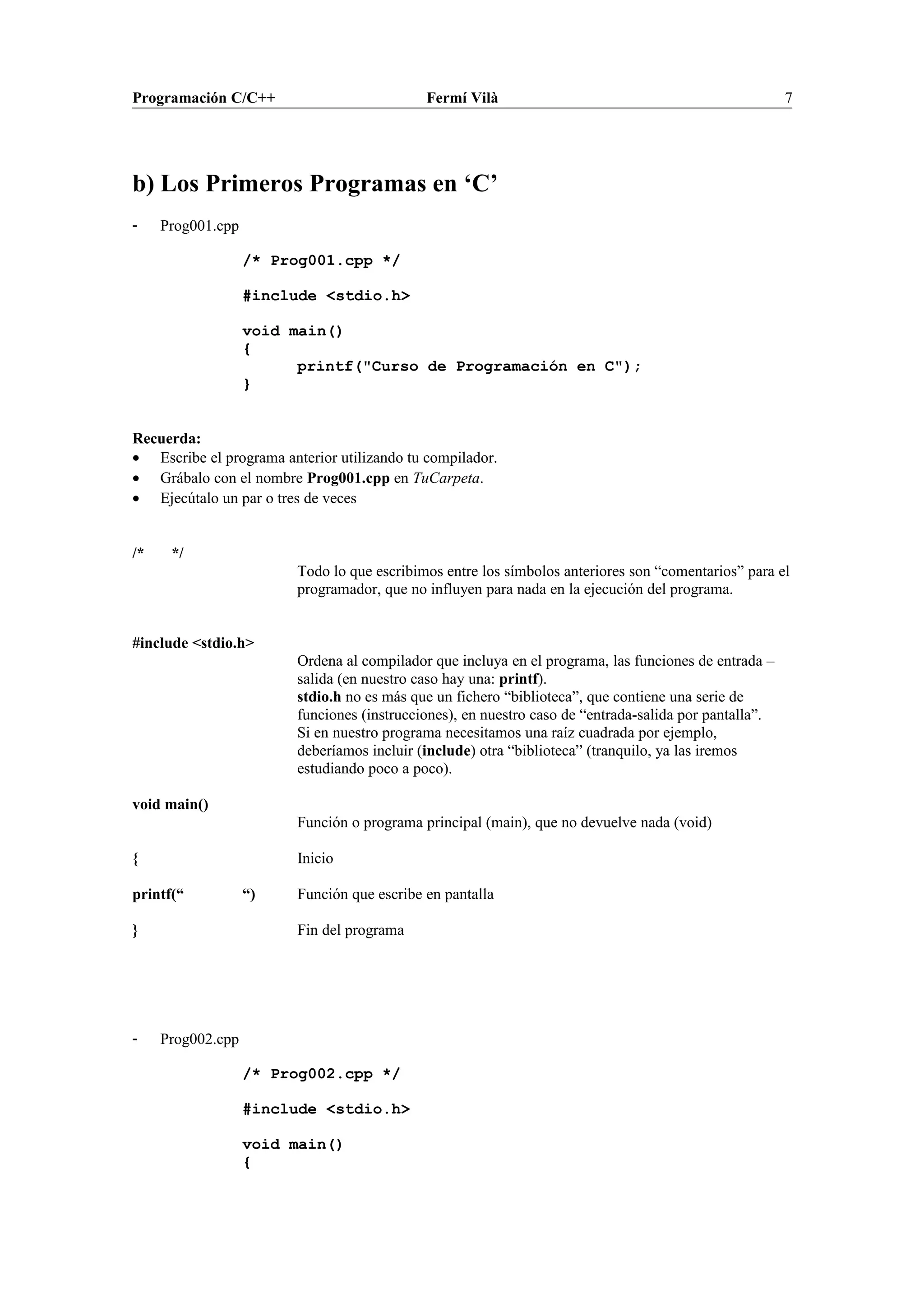 Programación C/C++ Fermí Vilà 7
b) Los Primeros Programas en ‘C’
- Prog001.cpp
/* Prog001.cpp */
#include <stdio.h>
void main()
{
printf("Curso de Programación en C");
}
Recuerda:
• Escribe el programa anterior utilizando tu compilador.
• Grábalo con el nombre Prog001.cpp en TuCarpeta.
• Ejecútalo un par o tres de veces
/* */
Todo lo que escribimos entre los símbolos anteriores son “comentarios” para el
programador, que no influyen para nada en la ejecución del programa.
#include <stdio.h>
Ordena al compilador que incluya en el programa, las funciones de entrada –
salida (en nuestro caso hay una: printf).
stdio.h no es más que un fichero “biblioteca”, que contiene una serie de
funciones (instrucciones), en nuestro caso de “entrada-salida por pantalla”.
Si en nuestro programa necesitamos una raíz cuadrada por ejemplo,
deberíamos incluir (include) otra “biblioteca” (tranquilo, ya las iremos
estudiando poco a poco).
void main()
Función o programa principal (main), que no devuelve nada (void)
{ Inicio
printf(“ “) Función que escribe en pantalla
} Fin del programa
- Prog002.cpp
/* Prog002.cpp */
#include <stdio.h>
void main()
{
 