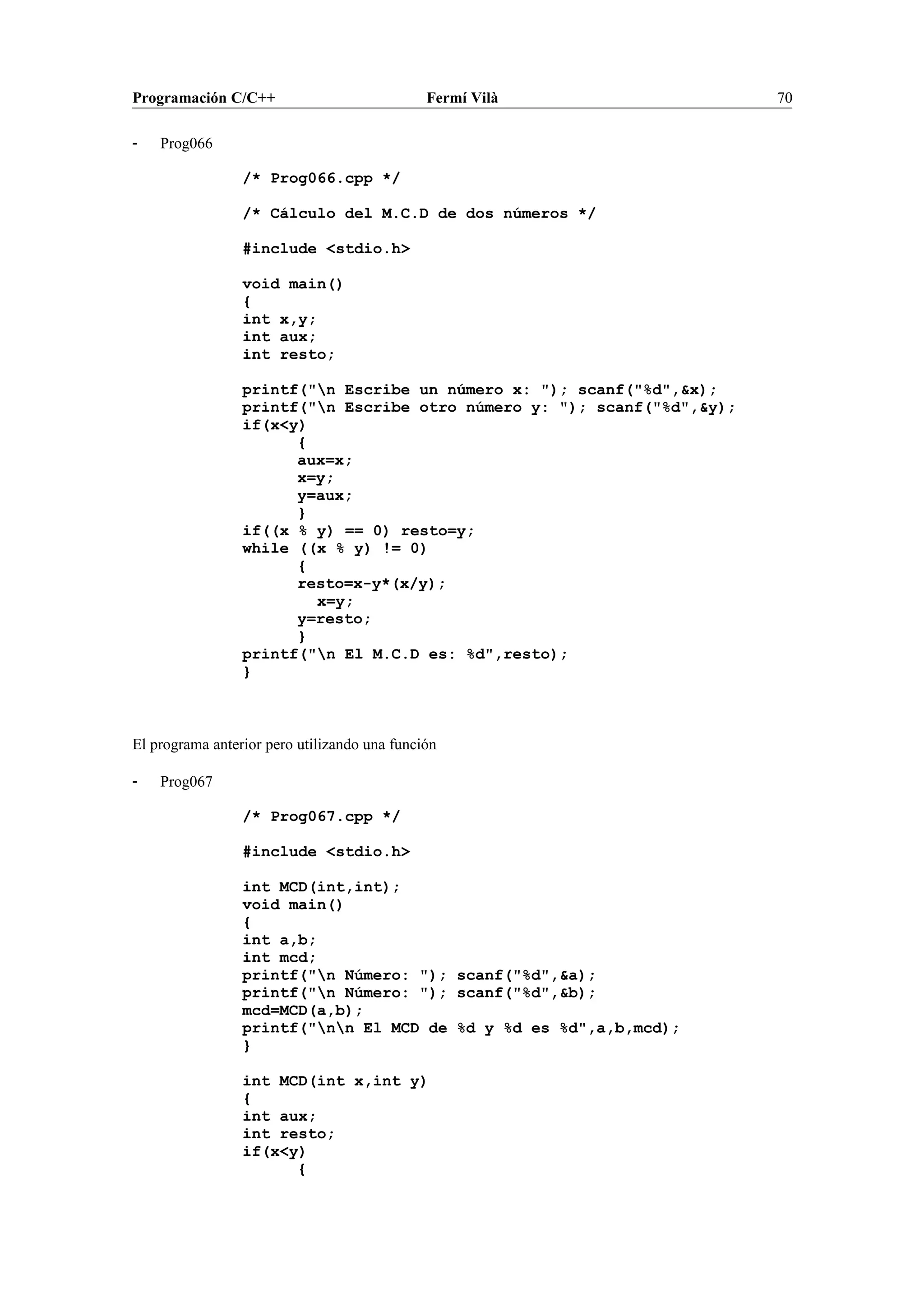 Programación C/C++ Fermí Vilà 70
- Prog066
/* Prog066.cpp */
/* Cálculo del M.C.D de dos números */
#include <stdio.h>
void main()
{
int x,y;
int aux;
int resto;
printf("n Escribe un número x: "); scanf("%d",&x);
printf("n Escribe otro número y: "); scanf("%d",&y);
if(x<y)
{
aux=x;
x=y;
y=aux;
}
if((x % y) == 0) resto=y;
while ((x % y) != 0)
{
resto=x-y*(x/y);
x=y;
y=resto;
}
printf("n El M.C.D es: %d",resto);
}
El programa anterior pero utilizando una función
- Prog067
/* Prog067.cpp */
#include <stdio.h>
int MCD(int,int);
void main()
{
int a,b;
int mcd;
printf("n Número: "); scanf("%d",&a);
printf("n Número: "); scanf("%d",&b);
mcd=MCD(a,b);
printf("nn El MCD de %d y %d es %d",a,b,mcd);
}
int MCD(int x,int y)
{
int aux;
int resto;
if(x<y)
{
 