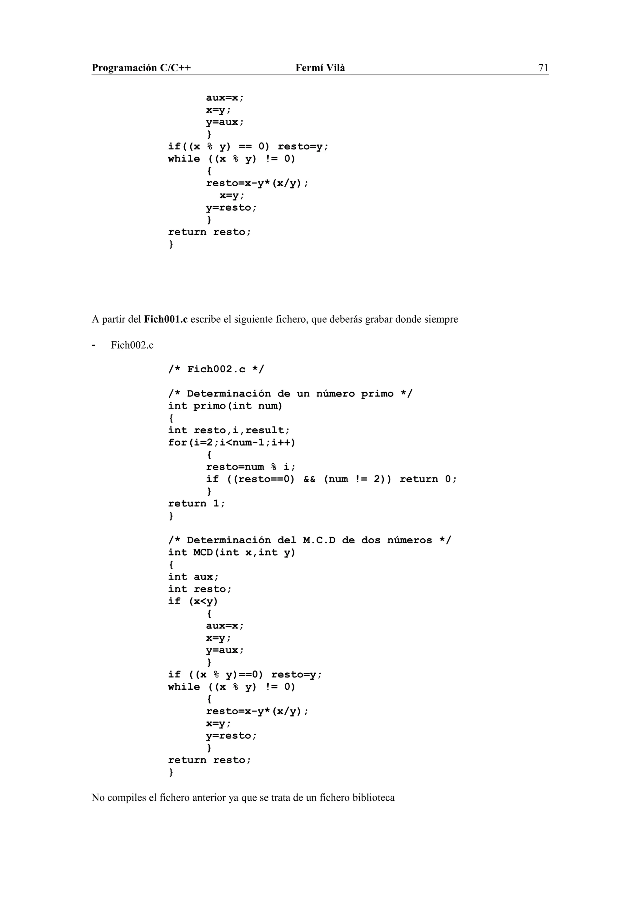 Programación C/C++ Fermí Vilà 71
aux=x;
x=y;
y=aux;
}
if((x % y) == 0) resto=y;
while ((x % y) != 0)
{
resto=x-y*(x/y);
x=y;
y=resto;
}
return resto;
}
A partir del Fich001.c escribe el siguiente fichero, que deberás grabar donde siempre
- Fich002.c
/* Fich002.c */
/* Determinación de un número primo */
int primo(int num)
{
int resto,i,result;
for(i=2;i<num-1;i++)
{
resto=num % i;
if ((resto==0) && (num != 2)) return 0;
}
return 1;
}
/* Determinación del M.C.D de dos números */
int MCD(int x,int y)
{
int aux;
int resto;
if (x<y)
{
aux=x;
x=y;
y=aux;
}
if ((x % y)==0) resto=y;
while ((x % y) != 0)
{
resto=x-y*(x/y);
x=y;
y=resto;
}
return resto;
}
No compiles el fichero anterior ya que se trata de un fichero biblioteca
 