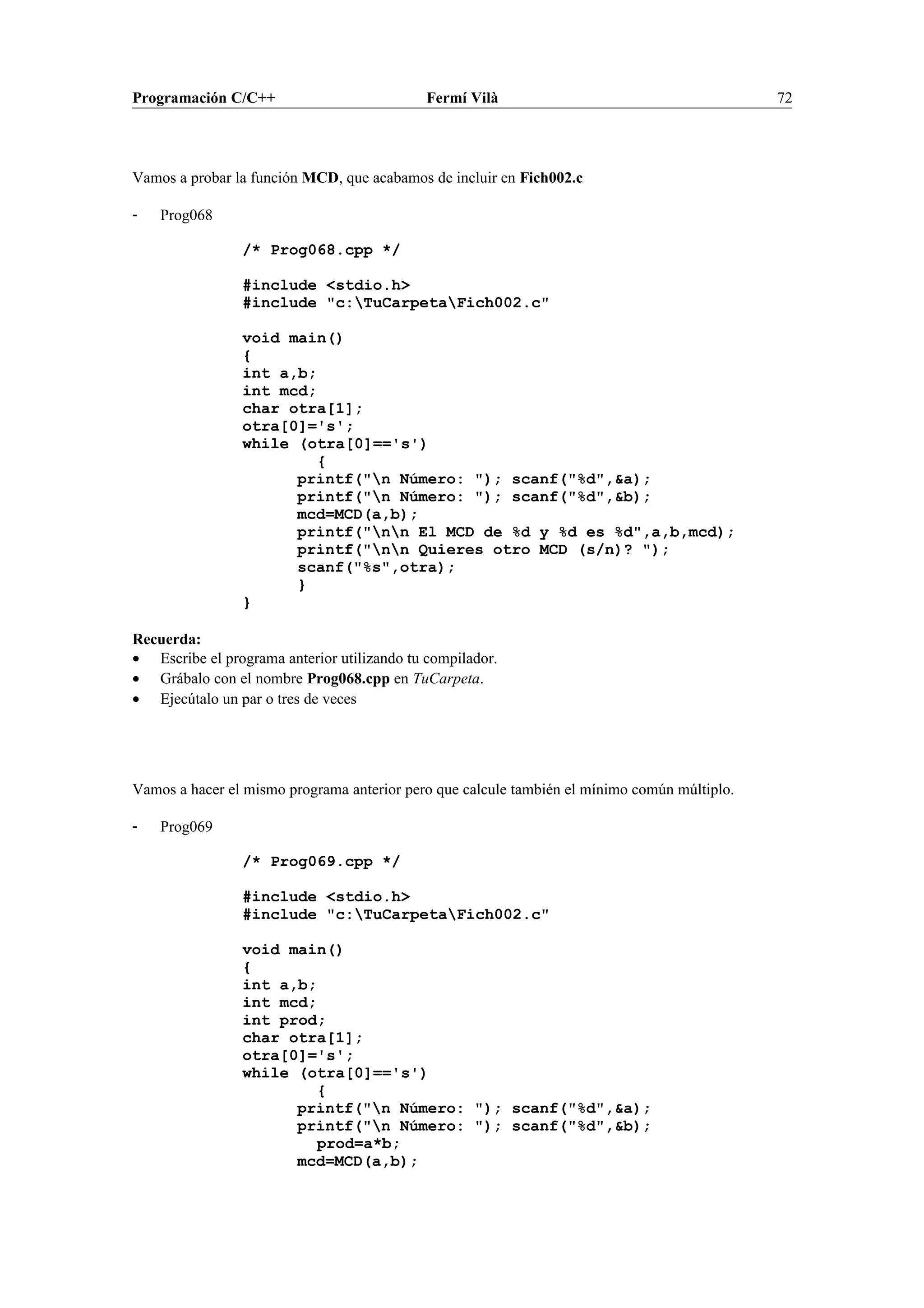 Programación C/C++ Fermí Vilà 72
Vamos a probar la función MCD, que acabamos de incluir en Fich002.c
- Prog068
/* Prog068.cpp */
#include <stdio.h>
#include "c:TuCarpetaFich002.c"
void main()
{
int a,b;
int mcd;
char otra[1];
otra[0]='s';
while (otra[0]=='s')
{
printf("n Número: "); scanf("%d",&a);
printf("n Número: "); scanf("%d",&b);
mcd=MCD(a,b);
printf("nn El MCD de %d y %d es %d",a,b,mcd);
printf("nn Quieres otro MCD (s/n)? ");
scanf("%s",otra);
}
}
Recuerda:
• Escribe el programa anterior utilizando tu compilador.
• Grábalo con el nombre Prog068.cpp en TuCarpeta.
• Ejecútalo un par o tres de veces
Vamos a hacer el mismo programa anterior pero que calcule también el mínimo común múltiplo.
- Prog069
/* Prog069.cpp */
#include <stdio.h>
#include "c:TuCarpetaFich002.c"
void main()
{
int a,b;
int mcd;
int prod;
char otra[1];
otra[0]='s';
while (otra[0]=='s')
{
printf("n Número: "); scanf("%d",&a);
printf("n Número: "); scanf("%d",&b);
prod=a*b;
mcd=MCD(a,b);
 