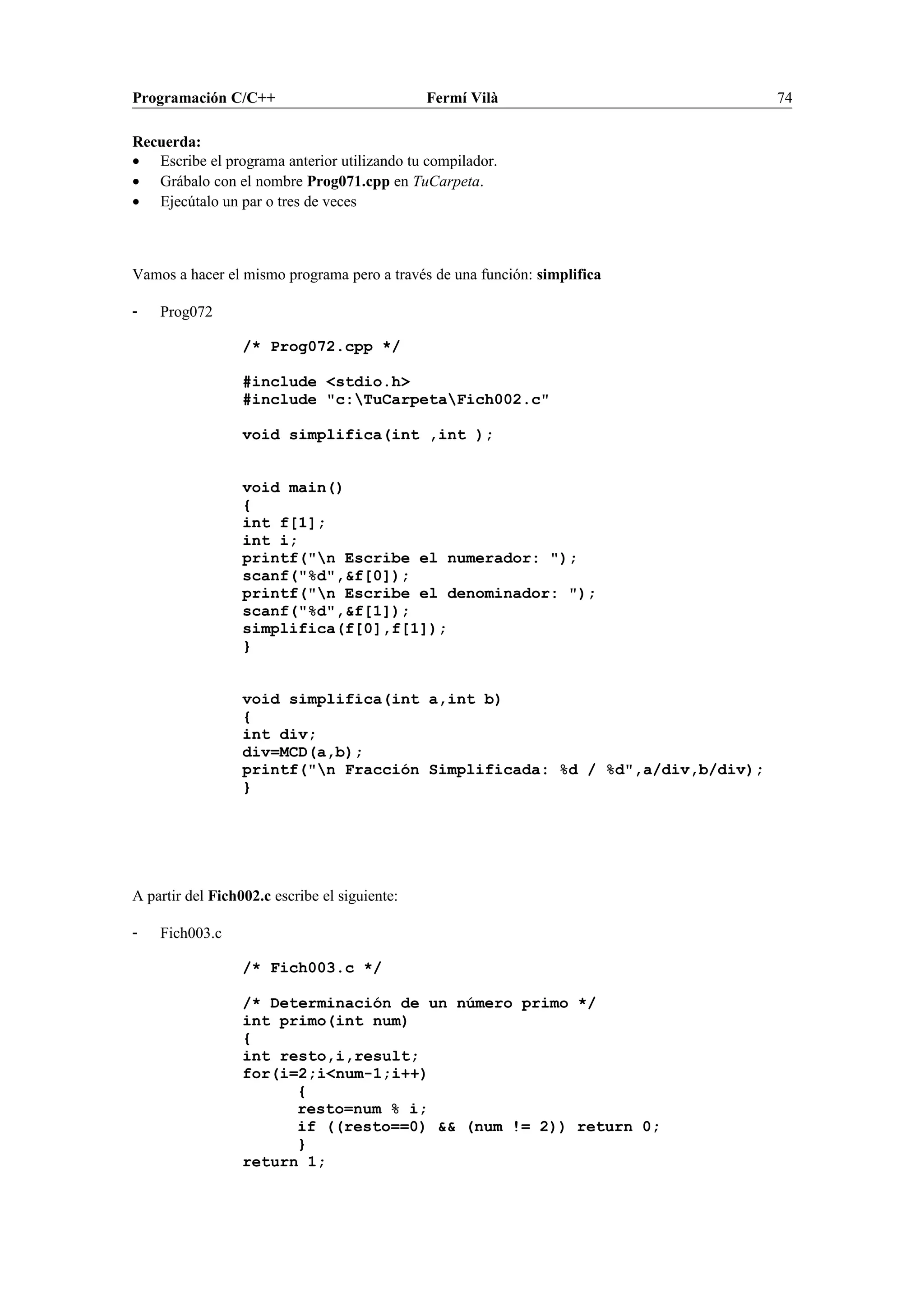 Programación C/C++ Fermí Vilà 74
Recuerda:
• Escribe el programa anterior utilizando tu compilador.
• Grábalo con el nombre Prog071.cpp en TuCarpeta.
• Ejecútalo un par o tres de veces
Vamos a hacer el mismo programa pero a través de una función: simplifica
- Prog072
/* Prog072.cpp */
#include <stdio.h>
#include "c:TuCarpetaFich002.c"
void simplifica(int ,int );
void main()
{
int f[1];
int i;
printf("n Escribe el numerador: ");
scanf("%d",&f[0]);
printf("n Escribe el denominador: ");
scanf("%d",&f[1]);
simplifica(f[0],f[1]);
}
void simplifica(int a,int b)
{
int div;
div=MCD(a,b);
printf("n Fracción Simplificada: %d / %d",a/div,b/div);
}
A partir del Fich002.c escribe el siguiente:
- Fich003.c
/* Fich003.c */
/* Determinación de un número primo */
int primo(int num)
{
int resto,i,result;
for(i=2;i<num-1;i++)
{
resto=num % i;
if ((resto==0) && (num != 2)) return 0;
}
return 1;
 