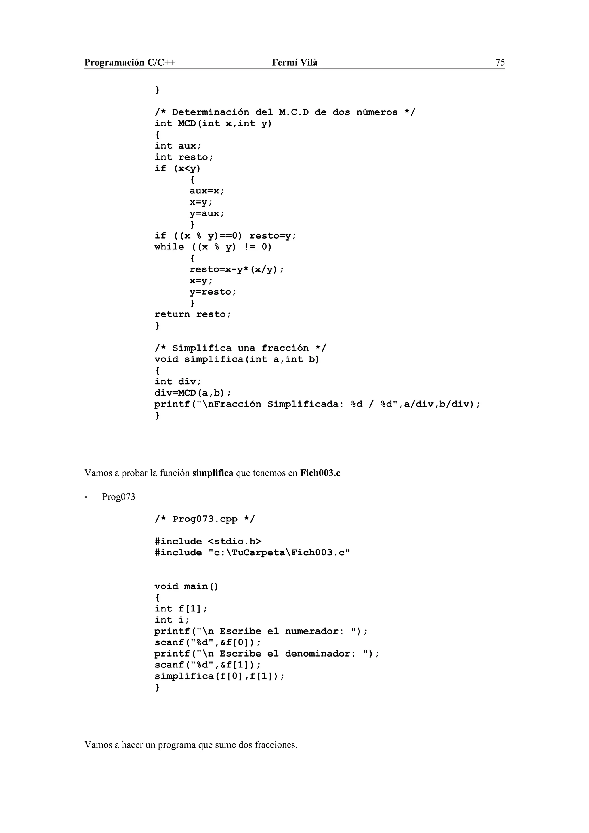 Programación C/C++ Fermí Vilà 75
}
/* Determinación del M.C.D de dos números */
int MCD(int x,int y)
{
int aux;
int resto;
if (x<y)
{
aux=x;
x=y;
y=aux;
}
if ((x % y)==0) resto=y;
while ((x % y) != 0)
{
resto=x-y*(x/y);
x=y;
y=resto;
}
return resto;
}
/* Simplifica una fracción */
void simplifica(int a,int b)
{
int div;
div=MCD(a,b);
printf("nFracción Simplificada: %d / %d",a/div,b/div);
}
Vamos a probar la función simplifica que tenemos en Fich003.c
- Prog073
/* Prog073.cpp */
#include <stdio.h>
#include "c:TuCarpetaFich003.c"
void main()
{
int f[1];
int i;
printf("n Escribe el numerador: ");
scanf("%d",&f[0]);
printf("n Escribe el denominador: ");
scanf("%d",&f[1]);
simplifica(f[0],f[1]);
}
Vamos a hacer un programa que sume dos fracciones.
 