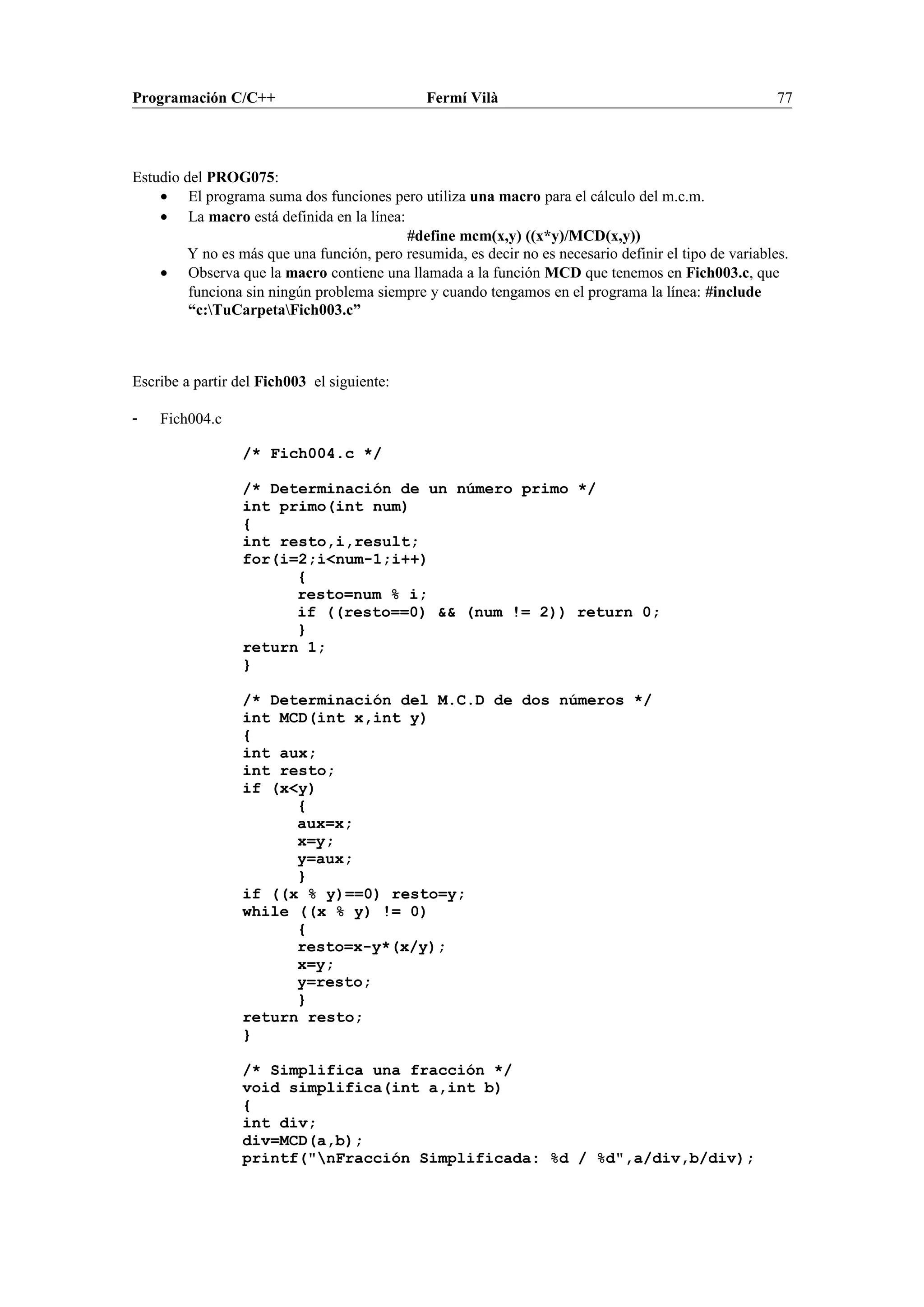 Programación C/C++ Fermí Vilà 77
Estudio del PROG075:
• El programa suma dos funciones pero utiliza una macro para el cálculo del m.c.m.
• La macro está definida en la línea:
#define mcm(x,y) ((x*y)/MCD(x,y))
Y no es más que una función, pero resumida, es decir no es necesario definir el tipo de variables.
• Observa que la macro contiene una llamada a la función MCD que tenemos en Fich003.c, que
funciona sin ningún problema siempre y cuando tengamos en el programa la línea: #include
“c:TuCarpetaFich003.c”
Escribe a partir del Fich003 el siguiente:
- Fich004.c
/* Fich004.c */
/* Determinación de un número primo */
int primo(int num)
{
int resto,i,result;
for(i=2;i<num-1;i++)
{
resto=num % i;
if ((resto==0) && (num != 2)) return 0;
}
return 1;
}
/* Determinación del M.C.D de dos números */
int MCD(int x,int y)
{
int aux;
int resto;
if (x<y)
{
aux=x;
x=y;
y=aux;
}
if ((x % y)==0) resto=y;
while ((x % y) != 0)
{
resto=x-y*(x/y);
x=y;
y=resto;
}
return resto;
}
/* Simplifica una fracción */
void simplifica(int a,int b)
{
int div;
div=MCD(a,b);
printf("nFracción Simplificada: %d / %d",a/div,b/div);
 