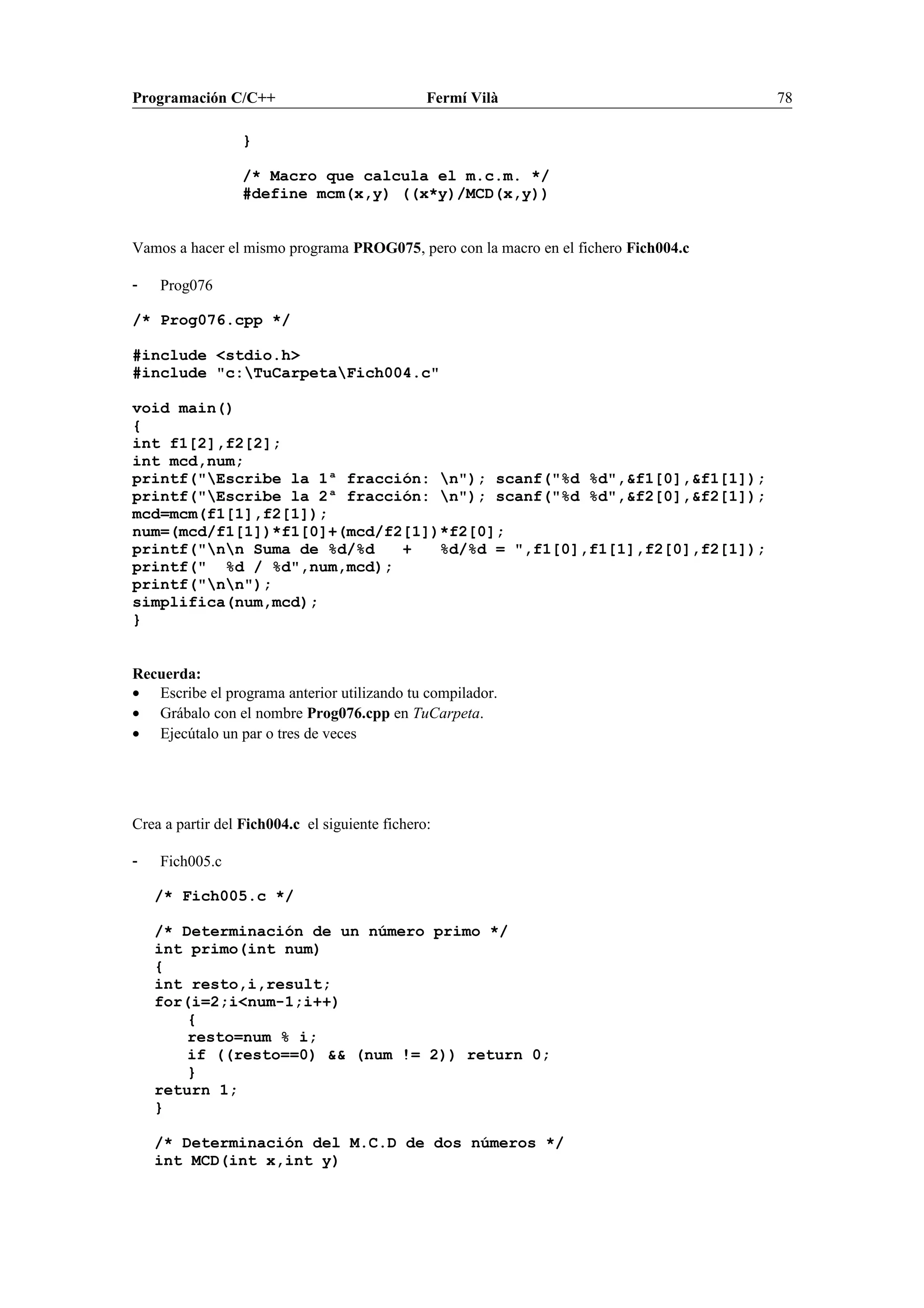 Programación C/C++ Fermí Vilà 78
}
/* Macro que calcula el m.c.m. */
#define mcm(x,y) ((x*y)/MCD(x,y))
Vamos a hacer el mismo programa PROG075, pero con la macro en el fichero Fich004.c
- Prog076
/* Prog076.cpp */
#include <stdio.h>
#include "c:TuCarpetaFich004.c"
void main()
{
int f1[2],f2[2];
int mcd,num;
printf("Escribe la 1ª fracción: n"); scanf("%d %d",&f1[0],&f1[1]);
printf("Escribe la 2ª fracción: n"); scanf("%d %d",&f2[0],&f2[1]);
mcd=mcm(f1[1],f2[1]);
num=(mcd/f1[1])*f1[0]+(mcd/f2[1])*f2[0];
printf("nn Suma de %d/%d + %d/%d = ",f1[0],f1[1],f2[0],f2[1]);
printf(" %d / %d",num,mcd);
printf("nn");
simplifica(num,mcd);
}
Recuerda:
• Escribe el programa anterior utilizando tu compilador.
• Grábalo con el nombre Prog076.cpp en TuCarpeta.
• Ejecútalo un par o tres de veces
Crea a partir del Fich004.c el siguiente fichero:
- Fich005.c
/* Fich005.c */
/* Determinación de un número primo */
int primo(int num)
{
int resto,i,result;
for(i=2;i<num-1;i++)
{
resto=num % i;
if ((resto==0) && (num != 2)) return 0;
}
return 1;
}
/* Determinación del M.C.D de dos números */
int MCD(int x,int y)
 