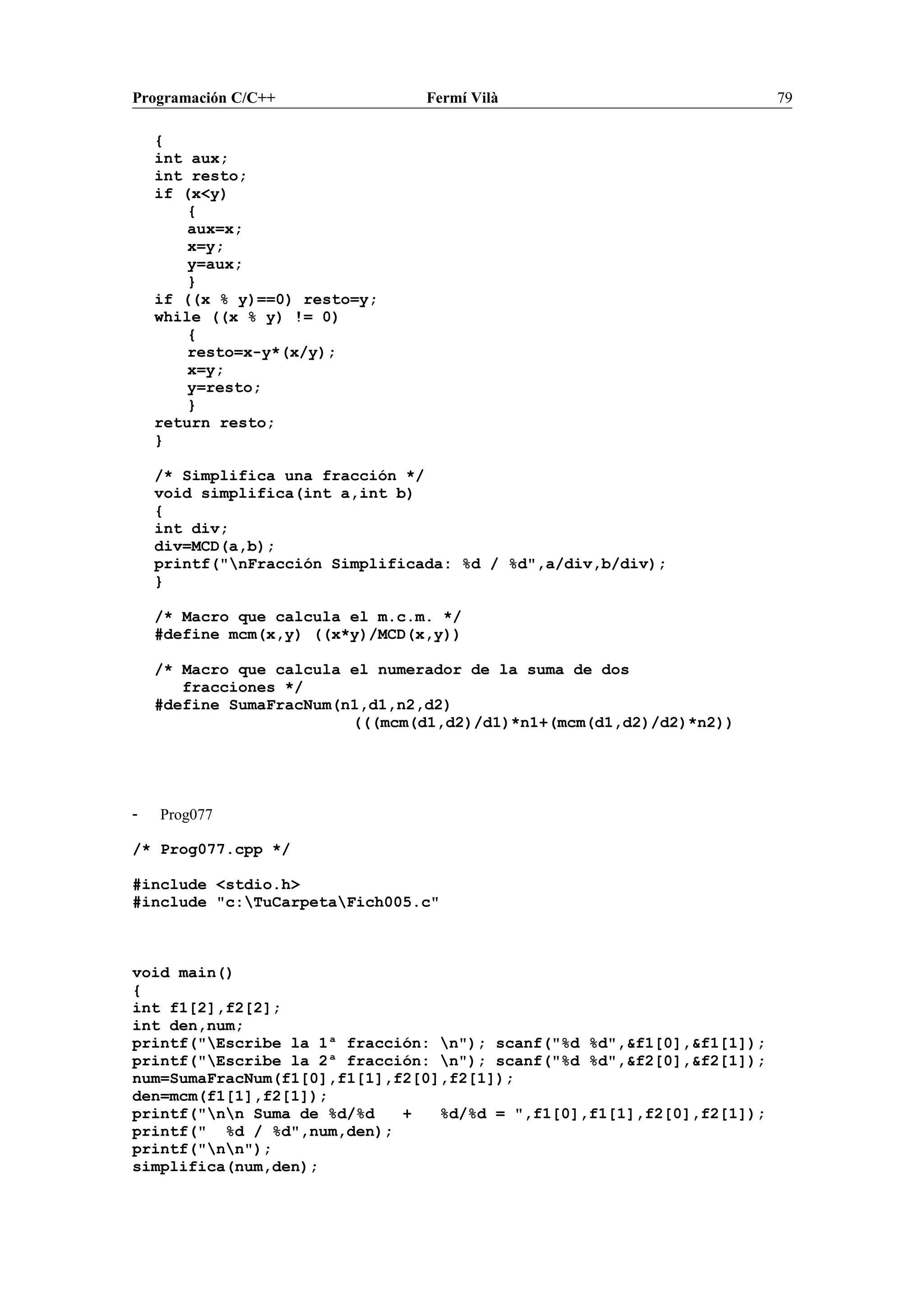 Programación C/C++ Fermí Vilà 79
{
int aux;
int resto;
if (x<y)
{
aux=x;
x=y;
y=aux;
}
if ((x % y)==0) resto=y;
while ((x % y) != 0)
{
resto=x-y*(x/y);
x=y;
y=resto;
}
return resto;
}
/* Simplifica una fracción */
void simplifica(int a,int b)
{
int div;
div=MCD(a,b);
printf("nFracción Simplificada: %d / %d",a/div,b/div);
}
/* Macro que calcula el m.c.m. */
#define mcm(x,y) ((x*y)/MCD(x,y))
/* Macro que calcula el numerador de la suma de dos
fracciones */
#define SumaFracNum(n1,d1,n2,d2)
(((mcm(d1,d2)/d1)*n1+(mcm(d1,d2)/d2)*n2))
- Prog077
/* Prog077.cpp */
#include <stdio.h>
#include "c:TuCarpetaFich005.c"
void main()
{
int f1[2],f2[2];
int den,num;
printf("Escribe la 1ª fracción: n"); scanf("%d %d",&f1[0],&f1[1]);
printf("Escribe la 2ª fracción: n"); scanf("%d %d",&f2[0],&f2[1]);
num=SumaFracNum(f1[0],f1[1],f2[0],f2[1]);
den=mcm(f1[1],f2[1]);
printf("nn Suma de %d/%d + %d/%d = ",f1[0],f1[1],f2[0],f2[1]);
printf(" %d / %d",num,den);
printf("nn");
simplifica(num,den);
 