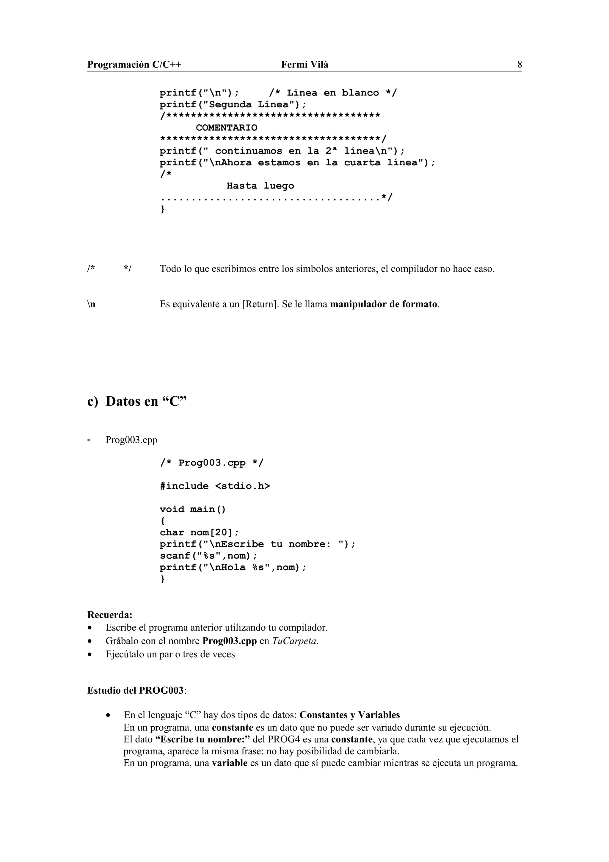 Programación C/C++ Fermí Vilà 8
printf("n"); /* Línea en blanco */
printf("Segunda Linea");
/***********************************
COMENTARIO
************************************/
printf(" continuamos en la 2ª línean");
printf("nAhora estamos en la cuarta línea");
/*
Hasta luego
....................................*/
}
/* */ Todo lo que escribimos entre los símbolos anteriores, el compilador no hace caso.
n Es equivalente a un [Return]. Se le llama manipulador de formato.
c) Datos en “C”
- Prog003.cpp
/* Prog003.cpp */
#include <stdio.h>
void main()
{
char nom[20];
printf("nEscribe tu nombre: ");
scanf("%s",nom);
printf("nHola %s",nom);
}
Recuerda:
• Escribe el programa anterior utilizando tu compilador.
• Grábalo con el nombre Prog003.cpp en TuCarpeta.
• Ejecútalo un par o tres de veces
Estudio del PROG003:
• En el lenguaje “C” hay dos tipos de datos: Constantes y Variables
En un programa, una constante es un dato que no puede ser variado durante su ejecución.
El dato “Escribe tu nombre:” del PROG4 es una constante, ya que cada vez que ejecutamos el
programa, aparece la misma frase: no hay posibilidad de cambiarla.
En un programa, una variable es un dato que sí puede cambiar mientras se ejecuta un programa.
 