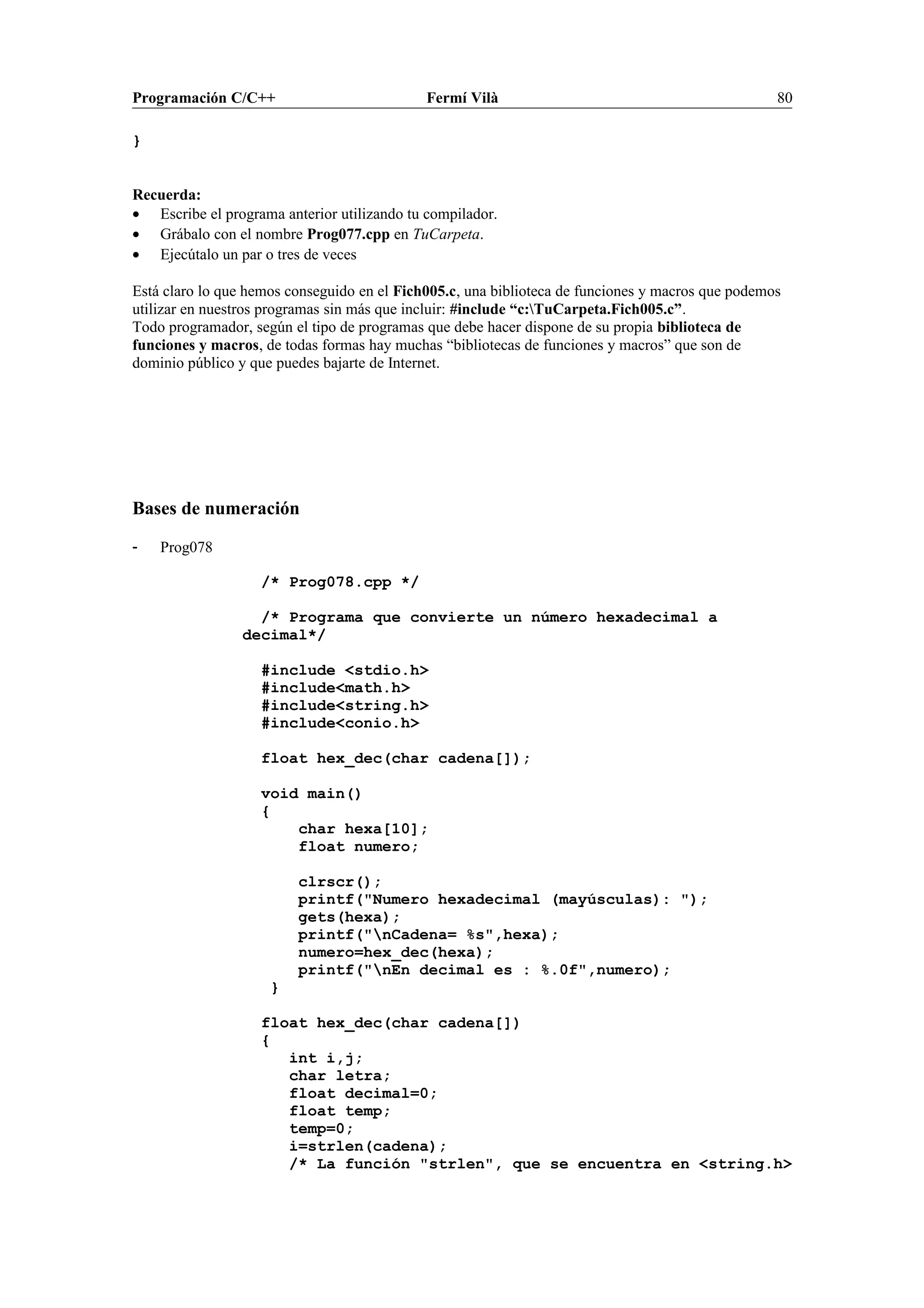 Programación C/C++ Fermí Vilà 80
}
Recuerda:
• Escribe el programa anterior utilizando tu compilador.
• Grábalo con el nombre Prog077.cpp en TuCarpeta.
• Ejecútalo un par o tres de veces
Está claro lo que hemos conseguido en el Fich005.c, una biblioteca de funciones y macros que podemos
utilizar en nuestros programas sin más que incluir: #include “c:TuCarpeta.Fich005.c”.
Todo programador, según el tipo de programas que debe hacer dispone de su propia biblioteca de
funciones y macros, de todas formas hay muchas “bibliotecas de funciones y macros” que son de
dominio público y que puedes bajarte de Internet.
Bases de numeración
- Prog078
/* Prog078.cpp */
/* Programa que convierte un número hexadecimal a
decimal*/
#include <stdio.h>
#include<math.h>
#include<string.h>
#include<conio.h>
float hex_dec(char cadena[]);
void main()
{
char hexa[10];
float numero;
clrscr();
printf("Numero hexadecimal (mayúsculas): ");
gets(hexa);
printf("nCadena= %s",hexa);
numero=hex_dec(hexa);
printf("nEn decimal es : %.0f",numero);
}
float hex_dec(char cadena[])
{
int i,j;
char letra;
float decimal=0;
float temp;
temp=0;
i=strlen(cadena);
/* La función "strlen", que se encuentra en <string.h>
 