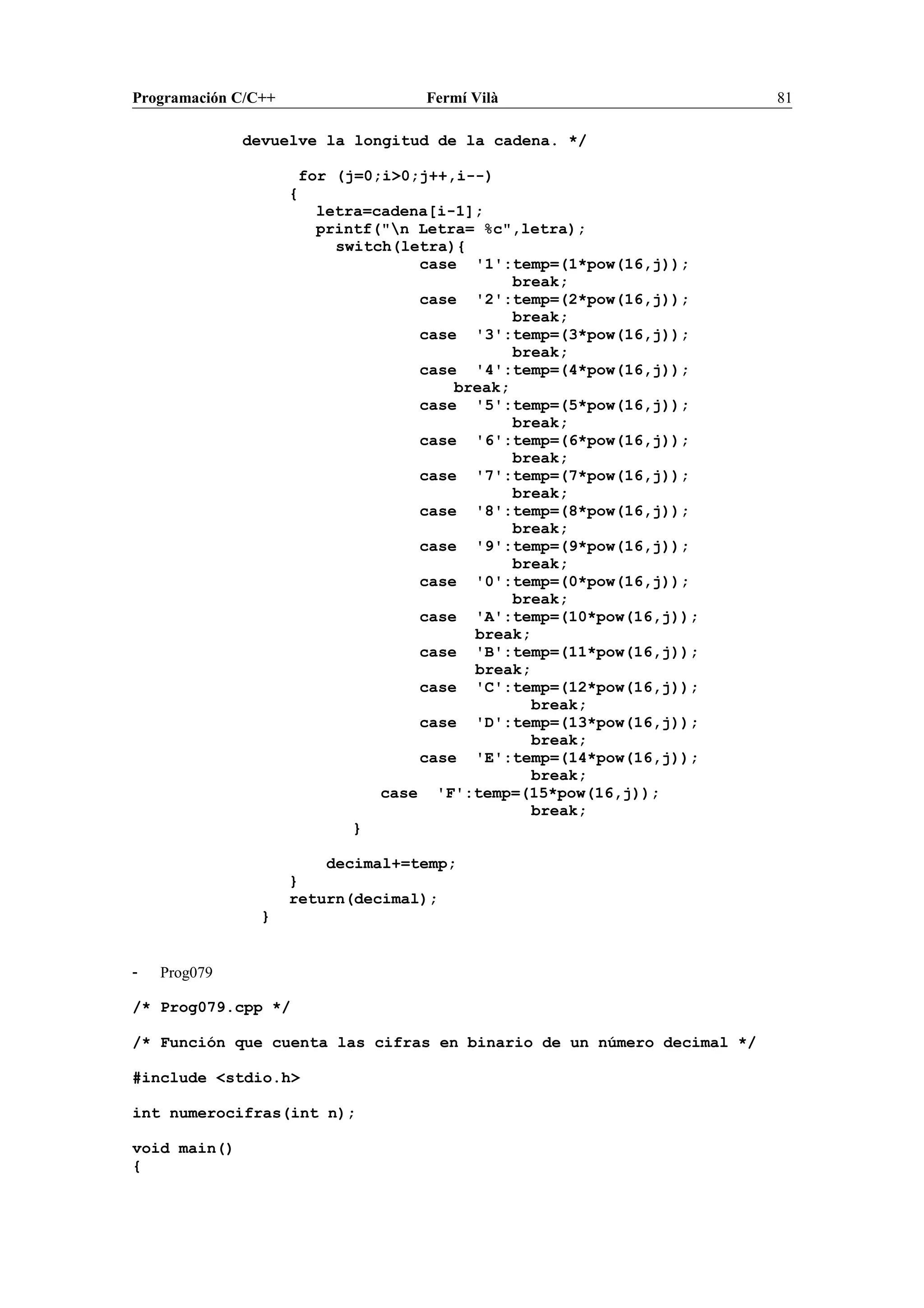 Programación C/C++ Fermí Vilà 81
devuelve la longitud de la cadena. */
for (j=0;i>0;j++,i--)
{
letra=cadena[i-1];
printf("n Letra= %c",letra);
switch(letra){
case '1':temp=(1*pow(16,j));
break;
case '2':temp=(2*pow(16,j));
break;
case '3':temp=(3*pow(16,j));
break;
case '4':temp=(4*pow(16,j));
break;
case '5':temp=(5*pow(16,j));
break;
case '6':temp=(6*pow(16,j));
break;
case '7':temp=(7*pow(16,j));
break;
case '8':temp=(8*pow(16,j));
break;
case '9':temp=(9*pow(16,j));
break;
case '0':temp=(0*pow(16,j));
break;
case 'A':temp=(10*pow(16,j));
break;
case 'B':temp=(11*pow(16,j));
break;
case 'C':temp=(12*pow(16,j));
break;
case 'D':temp=(13*pow(16,j));
break;
case 'E':temp=(14*pow(16,j));
break;
case 'F':temp=(15*pow(16,j));
break;
}
decimal+=temp;
}
return(decimal);
}
- Prog079
/* Prog079.cpp */
/* Función que cuenta las cifras en binario de un número decimal */
#include <stdio.h>
int numerocifras(int n);
void main()
{
 
