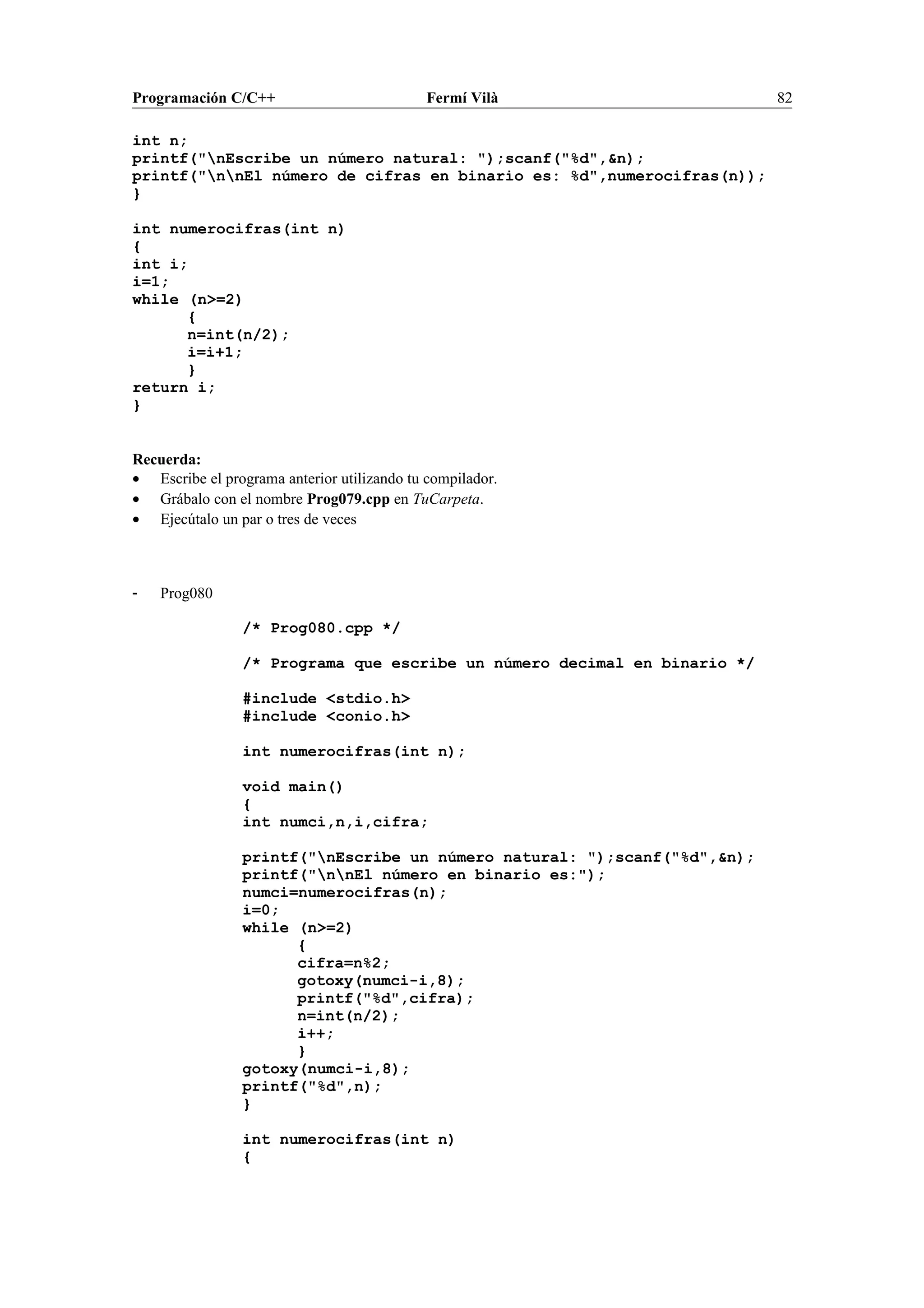 Programación C/C++ Fermí Vilà 82
int n;
printf("nEscribe un número natural: ");scanf("%d",&n);
printf("nnEl número de cifras en binario es: %d",numerocifras(n));
}
int numerocifras(int n)
{
int i;
i=1;
while (n>=2)
{
n=int(n/2);
i=i+1;
}
return i;
}
Recuerda:
• Escribe el programa anterior utilizando tu compilador.
• Grábalo con el nombre Prog079.cpp en TuCarpeta.
• Ejecútalo un par o tres de veces
- Prog080
/* Prog080.cpp */
/* Programa que escribe un número decimal en binario */
#include <stdio.h>
#include <conio.h>
int numerocifras(int n);
void main()
{
int numci,n,i,cifra;
printf("nEscribe un número natural: ");scanf("%d",&n);
printf("nnEl número en binario es:");
numci=numerocifras(n);
i=0;
while (n>=2)
{
cifra=n%2;
gotoxy(numci-i,8);
printf("%d",cifra);
n=int(n/2);
i++;
}
gotoxy(numci-i,8);
printf("%d",n);
}
int numerocifras(int n)
{
 