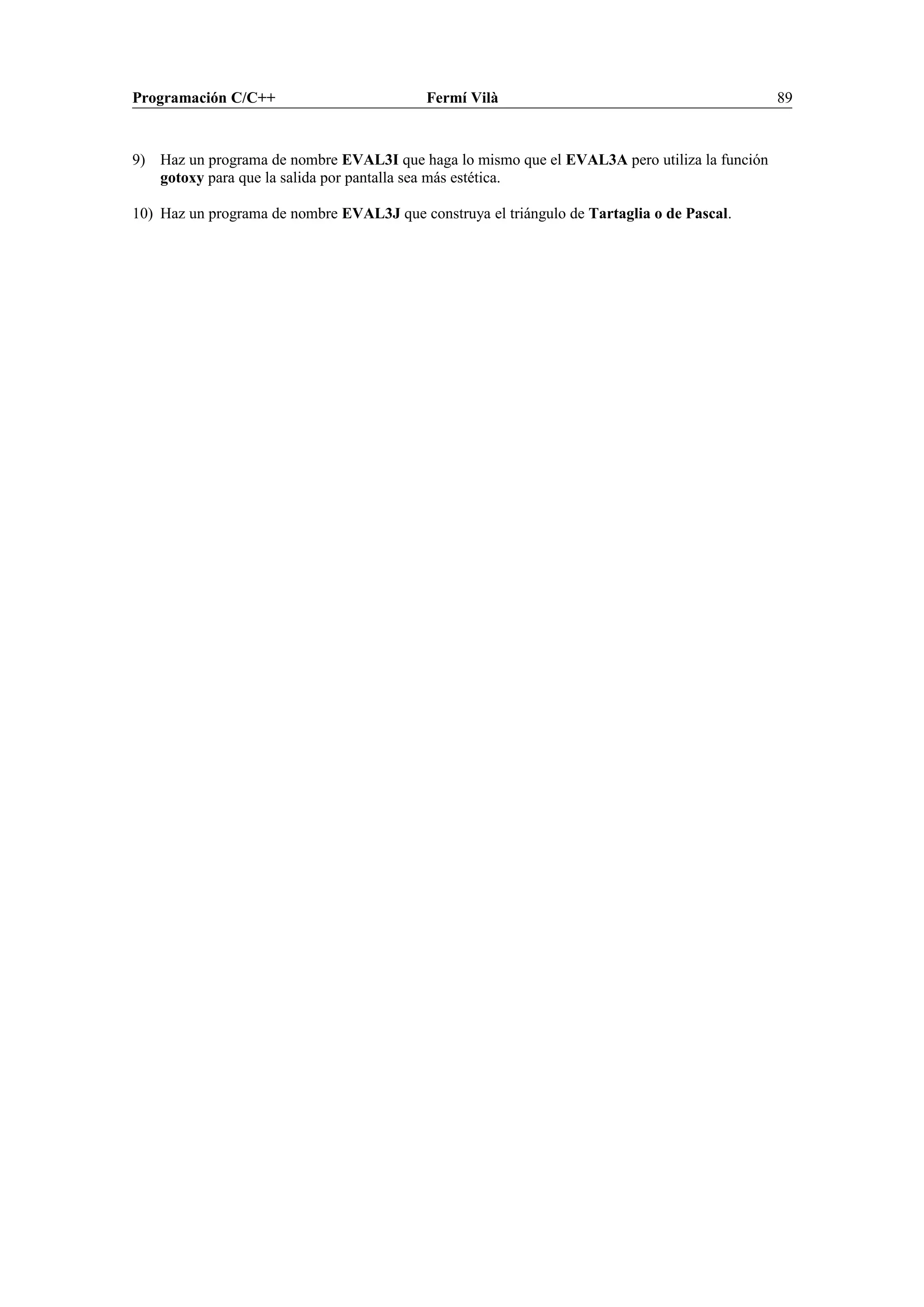 Programación C/C++ Fermí Vilà 89
9) Haz un programa de nombre EVAL3I que haga lo mismo que el EVAL3A pero utiliza la función
gotoxy para que la salida por pantalla sea más estética.
10) Haz un programa de nombre EVAL3J que construya el triángulo de Tartaglia o de Pascal.
 