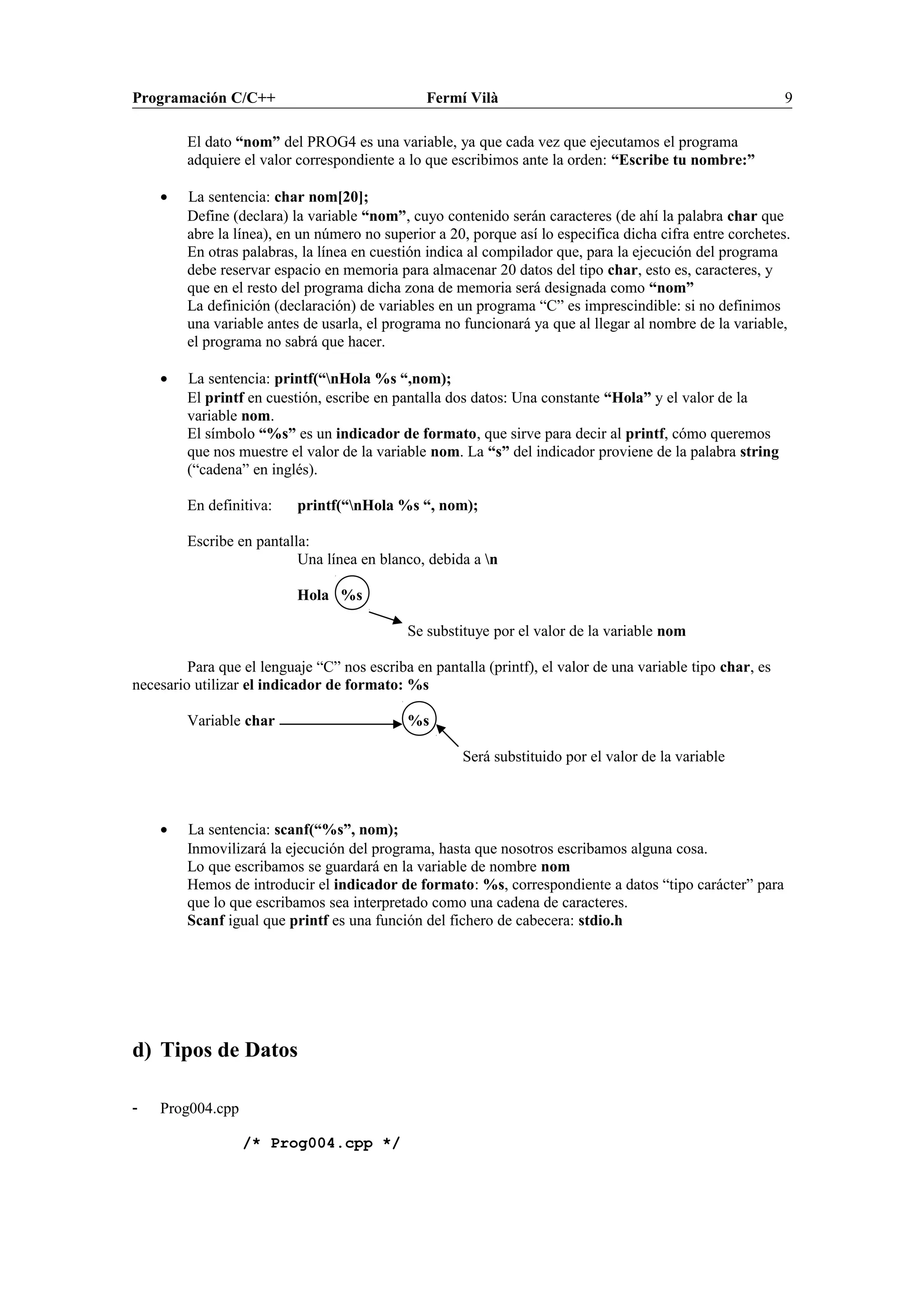 Programación C/C++ Fermí Vilà 9
El dato “nom” del PROG4 es una variable, ya que cada vez que ejecutamos el programa
adquiere el valor correspondiente a lo que escribimos ante la orden: “Escribe tu nombre:”
• La sentencia: char nom[20];
Define (declara) la variable “nom”, cuyo contenido serán caracteres (de ahí la palabra char que
abre la línea), en un número no superior a 20, porque así lo especifica dicha cifra entre corchetes.
En otras palabras, la línea en cuestión indica al compilador que, para la ejecución del programa
debe reservar espacio en memoria para almacenar 20 datos del tipo char, esto es, caracteres, y
que en el resto del programa dicha zona de memoria será designada como “nom”
La definición (declaración) de variables en un programa “C” es imprescindible: si no definimos
una variable antes de usarla, el programa no funcionará ya que al llegar al nombre de la variable,
el programa no sabrá que hacer.
• La sentencia: printf(“nHola %s “,nom);
El printf en cuestión, escribe en pantalla dos datos: Una constante “Hola” y el valor de la
variable nom.
El símbolo “%s” es un indicador de formato, que sirve para decir al printf, cómo queremos
que nos muestre el valor de la variable nom. La “s” del indicador proviene de la palabra string
(“cadena” en inglés).
En definitiva: printf(“nHola %s “, nom);
Escribe en pantalla:
Una línea en blanco, debida a n
Hola %s
Se substituye por el valor de la variable nom
Para que el lenguaje “C” nos escriba en pantalla (printf), el valor de una variable tipo char, es
necesario utilizar el indicador de formato: %s
Variable char %s
Será substituido por el valor de la variable
• La sentencia: scanf(“%s”, nom);
Inmovilizará la ejecución del programa, hasta que nosotros escribamos alguna cosa.
Lo que escribamos se guardará en la variable de nombre nom
Hemos de introducir el indicador de formato: %s, correspondiente a datos “tipo carácter” para
que lo que escribamos sea interpretado como una cadena de caracteres.
Scanf igual que printf es una función del fichero de cabecera: stdio.h
d) Tipos de Datos
- Prog004.cpp
/* Prog004.cpp */
 