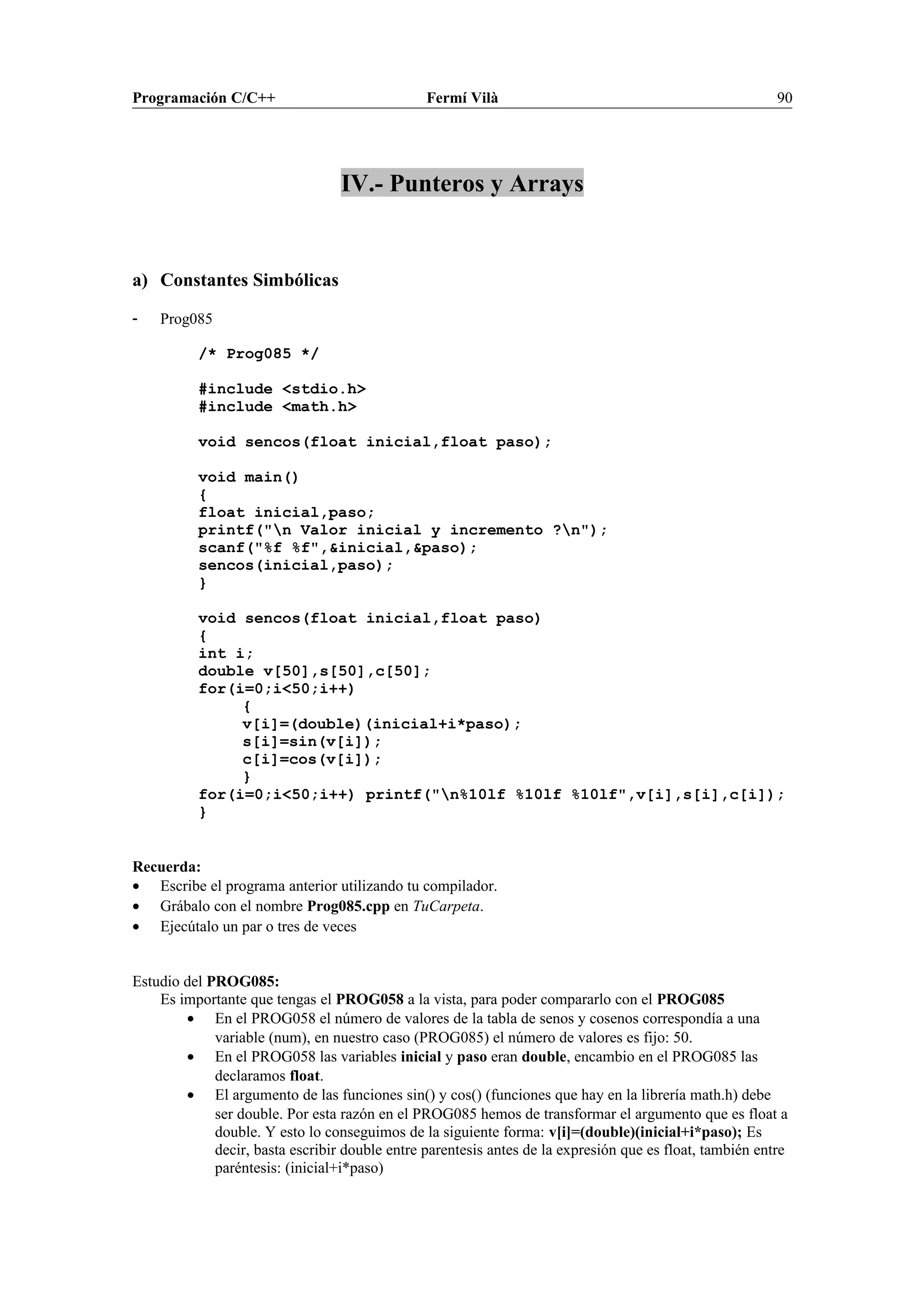 Programación C/C++ Fermí Vilà 90
IV.- Punteros y Arrays
a) Constantes Simbólicas
- Prog085
/* Prog085 */
#include <stdio.h>
#include <math.h>
void sencos(float inicial,float paso);
void main()
{
float inicial,paso;
printf("n Valor inicial y incremento ?n");
scanf("%f %f",&inicial,&paso);
sencos(inicial,paso);
}
void sencos(float inicial,float paso)
{
int i;
double v[50],s[50],c[50];
for(i=0;i<50;i++)
{
v[i]=(double)(inicial+i*paso);
s[i]=sin(v[i]);
c[i]=cos(v[i]);
}
for(i=0;i<50;i++) printf("n%10lf %10lf %10lf",v[i],s[i],c[i]);
}
Recuerda:
• Escribe el programa anterior utilizando tu compilador.
• Grábalo con el nombre Prog085.cpp en TuCarpeta.
• Ejecútalo un par o tres de veces
Estudio del PROG085:
Es importante que tengas el PROG058 a la vista, para poder compararlo con el PROG085
• En el PROG058 el número de valores de la tabla de senos y cosenos correspondía a una
variable (num), en nuestro caso (PROG085) el número de valores es fijo: 50.
• En el PROG058 las variables inicial y paso eran double, encambio en el PROG085 las
declaramos float.
• El argumento de las funciones sin() y cos() (funciones que hay en la librería math.h) debe
ser double. Por esta razón en el PROG085 hemos de transformar el argumento que es float a
double. Y esto lo conseguimos de la siguiente forma: v[i]=(double)(inicial+i*paso); Es
decir, basta escribir double entre parentesis antes de la expresión que es float, también entre
paréntesis: (inicial+i*paso)
 