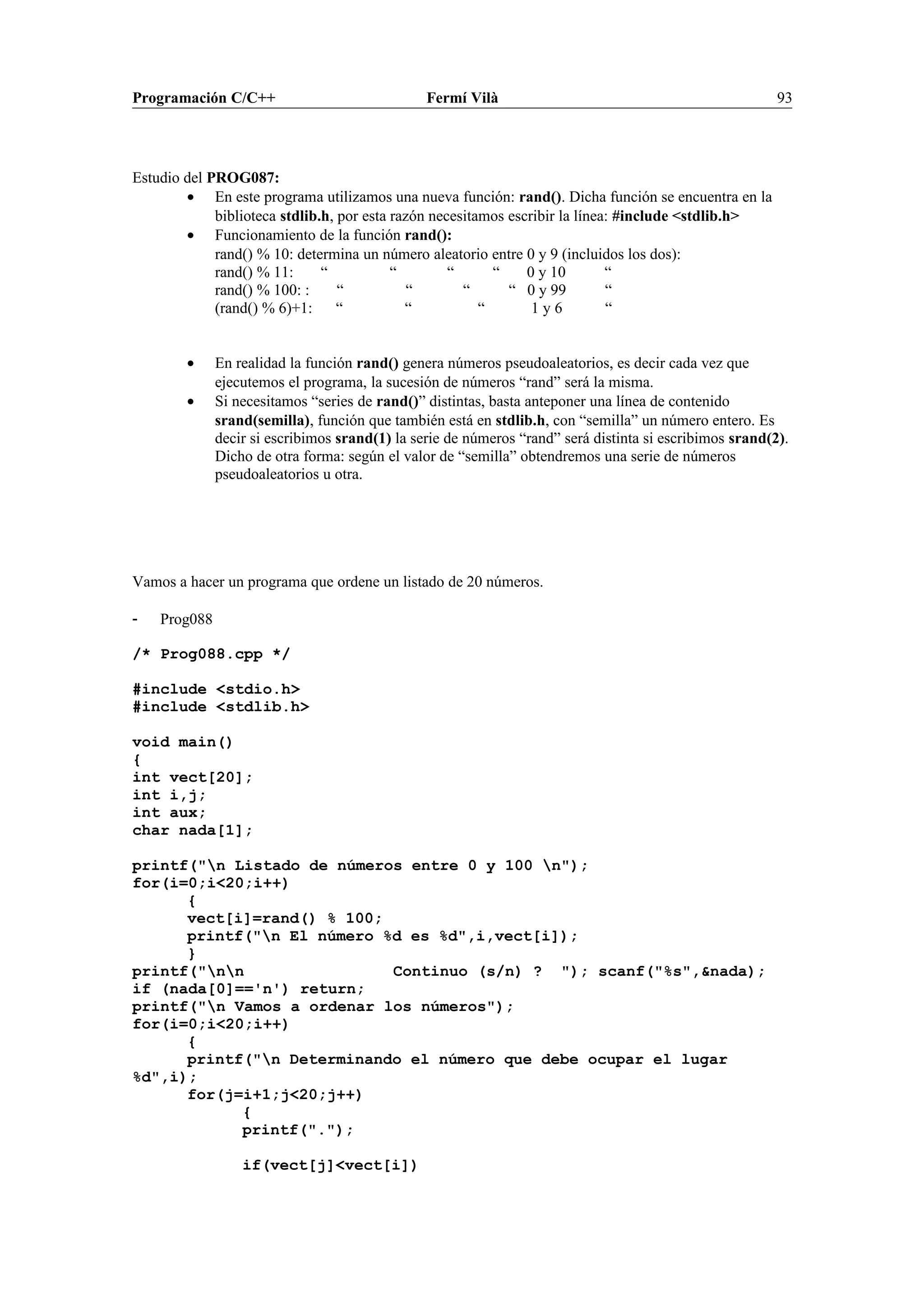 Programación C/C++ Fermí Vilà 93
Estudio del PROG087:
• En este programa utilizamos una nueva función: rand(). Dicha función se encuentra en la
biblioteca stdlib.h, por esta razón necesitamos escribir la línea: #include <stdlib.h>
• Funcionamiento de la función rand():
rand() % 10: determina un número aleatorio entre 0 y 9 (incluidos los dos):
rand() % 11: “ “ “ “ 0 y 10 “
rand() % 100: : “ “ “ “ 0 y 99 “
(rand() % 6)+1: “ “ “ 1 y 6 “
• En realidad la función rand() genera números pseudoaleatorios, es decir cada vez que
ejecutemos el programa, la sucesión de números “rand” será la misma.
• Si necesitamos “series de rand()” distintas, basta anteponer una línea de contenido
srand(semilla), función que también está en stdlib.h, con “semilla” un número entero. Es
decir si escribimos srand(1) la serie de números “rand” será distinta si escribimos srand(2).
Dicho de otra forma: según el valor de “semilla” obtendremos una serie de números
pseudoaleatorios u otra.
Vamos a hacer un programa que ordene un listado de 20 números.
- Prog088
/* Prog088.cpp */
#include <stdio.h>
#include <stdlib.h>
void main()
{
int vect[20];
int i,j;
int aux;
char nada[1];
printf("n Listado de números entre 0 y 100 n");
for(i=0;i<20;i++)
{
vect[i]=rand() % 100;
printf("n El número %d es %d",i,vect[i]);
}
printf("nn Continuo (s/n) ? "); scanf("%s",&nada);
if (nada[0]=='n') return;
printf("n Vamos a ordenar los números");
for(i=0;i<20;i++)
{
printf("n Determinando el número que debe ocupar el lugar
%d",i);
for(j=i+1;j<20;j++)
{
printf(".");
if(vect[j]<vect[i])
 