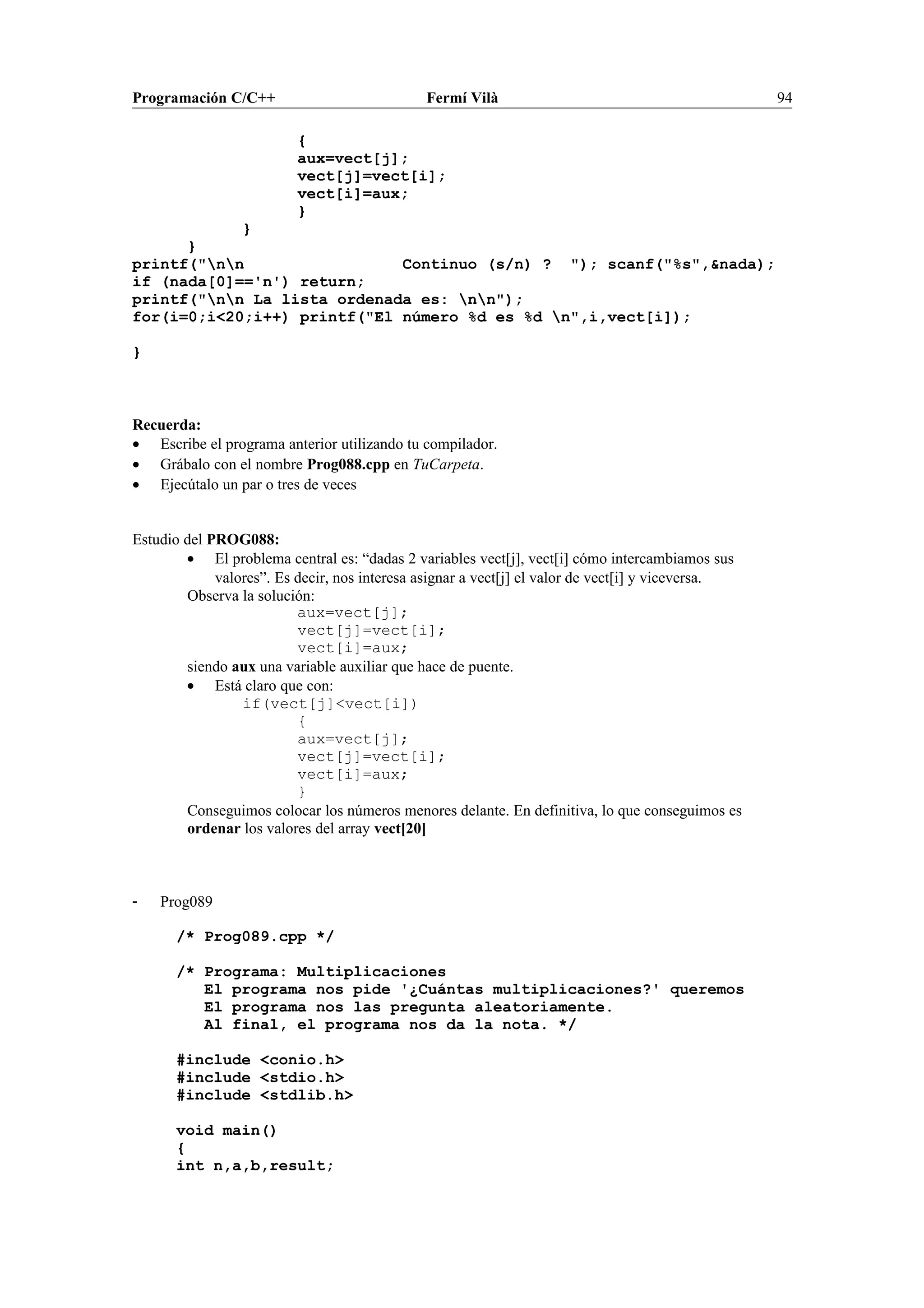 Programación C/C++ Fermí Vilà 94
{
aux=vect[j];
vect[j]=vect[i];
vect[i]=aux;
}
}
}
printf("nn Continuo (s/n) ? "); scanf("%s",&nada);
if (nada[0]=='n') return;
printf("nn La lista ordenada es: nn");
for(i=0;i<20;i++) printf("El número %d es %d n",i,vect[i]);
}
Recuerda:
• Escribe el programa anterior utilizando tu compilador.
• Grábalo con el nombre Prog088.cpp en TuCarpeta.
• Ejecútalo un par o tres de veces
Estudio del PROG088:
• El problema central es: “dadas 2 variables vect[j], vect[i] cómo intercambiamos sus
valores”. Es decir, nos interesa asignar a vect[j] el valor de vect[i] y viceversa.
Observa la solución:
aux=vect[j];
vect[j]=vect[i];
vect[i]=aux;
siendo aux una variable auxiliar que hace de puente.
• Está claro que con:
if(vect[j]<vect[i])
{
aux=vect[j];
vect[j]=vect[i];
vect[i]=aux;
}
Conseguimos colocar los números menores delante. En definitiva, lo que conseguimos es
ordenar los valores del array vect[20]
- Prog089
/* Prog089.cpp */
/* Programa: Multiplicaciones
El programa nos pide '¿Cuántas multiplicaciones?' queremos
El programa nos las pregunta aleatoriamente.
Al final, el programa nos da la nota. */
#include <conio.h>
#include <stdio.h>
#include <stdlib.h>
void main()
{
int n,a,b,result;
 