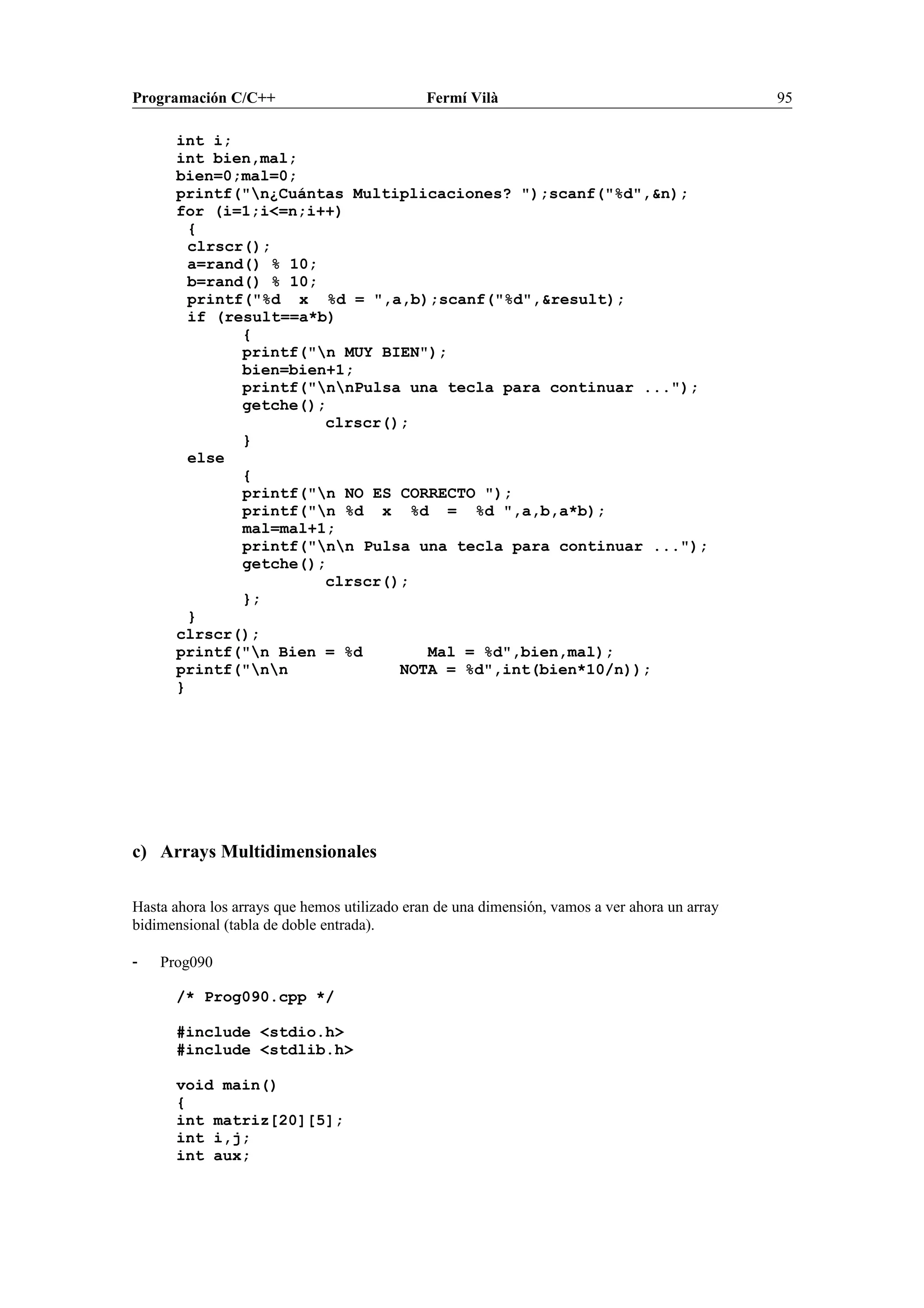 Programación C/C++ Fermí Vilà 95
int i;
int bien,mal;
bien=0;mal=0;
printf("n¿Cuántas Multiplicaciones? ");scanf("%d",&n);
for (i=1;i<=n;i++)
{
clrscr();
a=rand() % 10;
b=rand() % 10;
printf("%d x %d = ",a,b);scanf("%d",&result);
if (result==a*b)
{
printf("n MUY BIEN");
bien=bien+1;
printf("nnPulsa una tecla para continuar ...");
getche();
clrscr();
}
else
{
printf("n NO ES CORRECTO ");
printf("n %d x %d = %d ",a,b,a*b);
mal=mal+1;
printf("nn Pulsa una tecla para continuar ...");
getche();
clrscr();
};
}
clrscr();
printf("n Bien = %d Mal = %d",bien,mal);
printf("nn NOTA = %d",int(bien*10/n));
}
c) Arrays Multidimensionales
Hasta ahora los arrays que hemos utilizado eran de una dimensión, vamos a ver ahora un array
bidimensional (tabla de doble entrada).
- Prog090
/* Prog090.cpp */
#include <stdio.h>
#include <stdlib.h>
void main()
{
int matriz[20][5];
int i,j;
int aux;
 