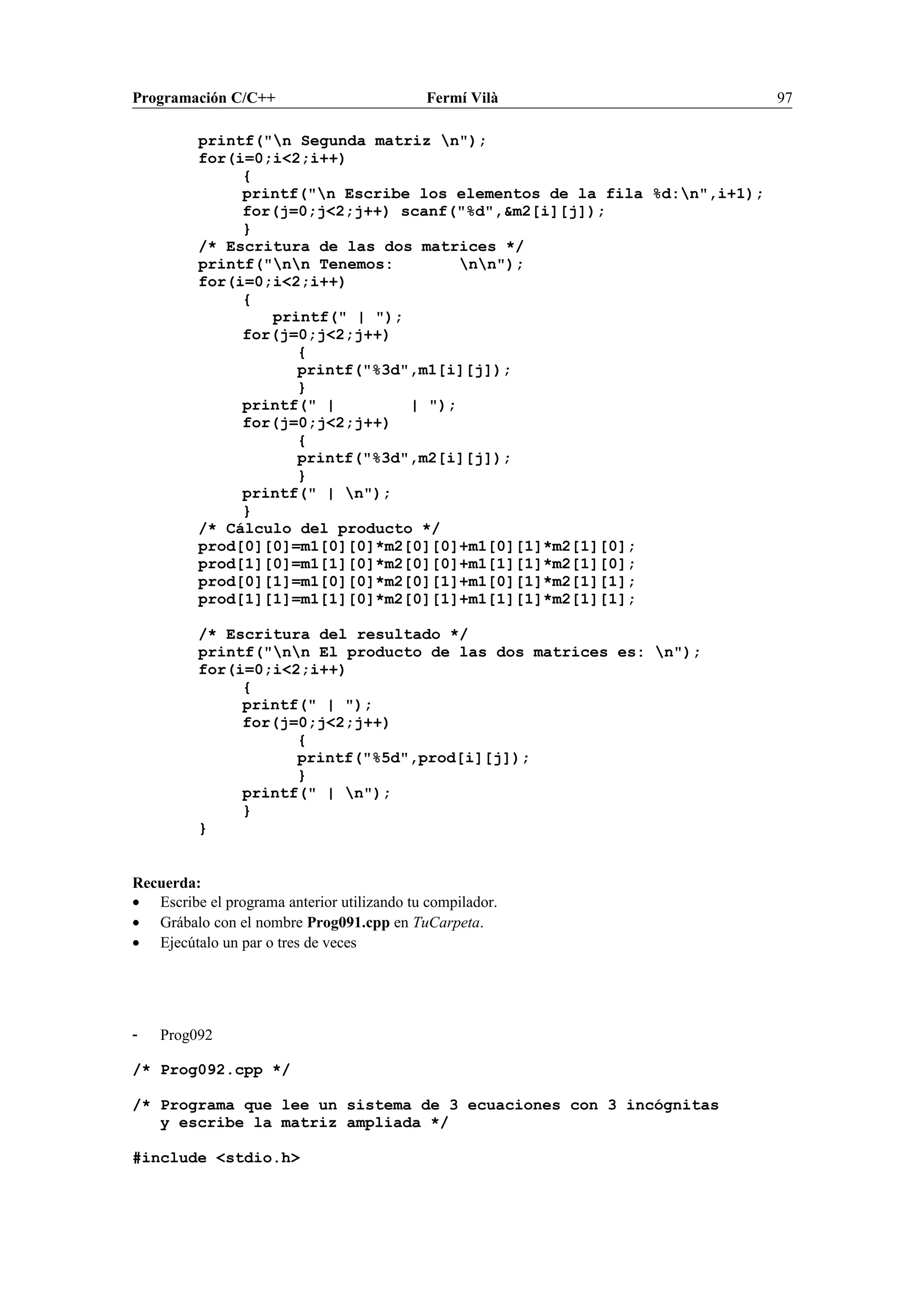 Programación C/C++ Fermí Vilà 97
printf("n Segunda matriz n");
for(i=0;i<2;i++)
{
printf("n Escribe los elementos de la fila %d:n",i+1);
for(j=0;j<2;j++) scanf("%d",&m2[i][j]);
}
/* Escritura de las dos matrices */
printf("nn Tenemos: nn");
for(i=0;i<2;i++)
{
printf(" | ");
for(j=0;j<2;j++)
{
printf("%3d",m1[i][j]);
}
printf(" | | ");
for(j=0;j<2;j++)
{
printf("%3d",m2[i][j]);
}
printf(" | n");
}
/* Cálculo del producto */
prod[0][0]=m1[0][0]*m2[0][0]+m1[0][1]*m2[1][0];
prod[1][0]=m1[1][0]*m2[0][0]+m1[1][1]*m2[1][0];
prod[0][1]=m1[0][0]*m2[0][1]+m1[0][1]*m2[1][1];
prod[1][1]=m1[1][0]*m2[0][1]+m1[1][1]*m2[1][1];
/* Escritura del resultado */
printf("nn El producto de las dos matrices es: n");
for(i=0;i<2;i++)
{
printf(" | ");
for(j=0;j<2;j++)
{
printf("%5d",prod[i][j]);
}
printf(" | n");
}
}
Recuerda:
• Escribe el programa anterior utilizando tu compilador.
• Grábalo con el nombre Prog091.cpp en TuCarpeta.
• Ejecútalo un par o tres de veces
- Prog092
/* Prog092.cpp */
/* Programa que lee un sistema de 3 ecuaciones con 3 incógnitas
y escribe la matriz ampliada */
#include <stdio.h>
 
