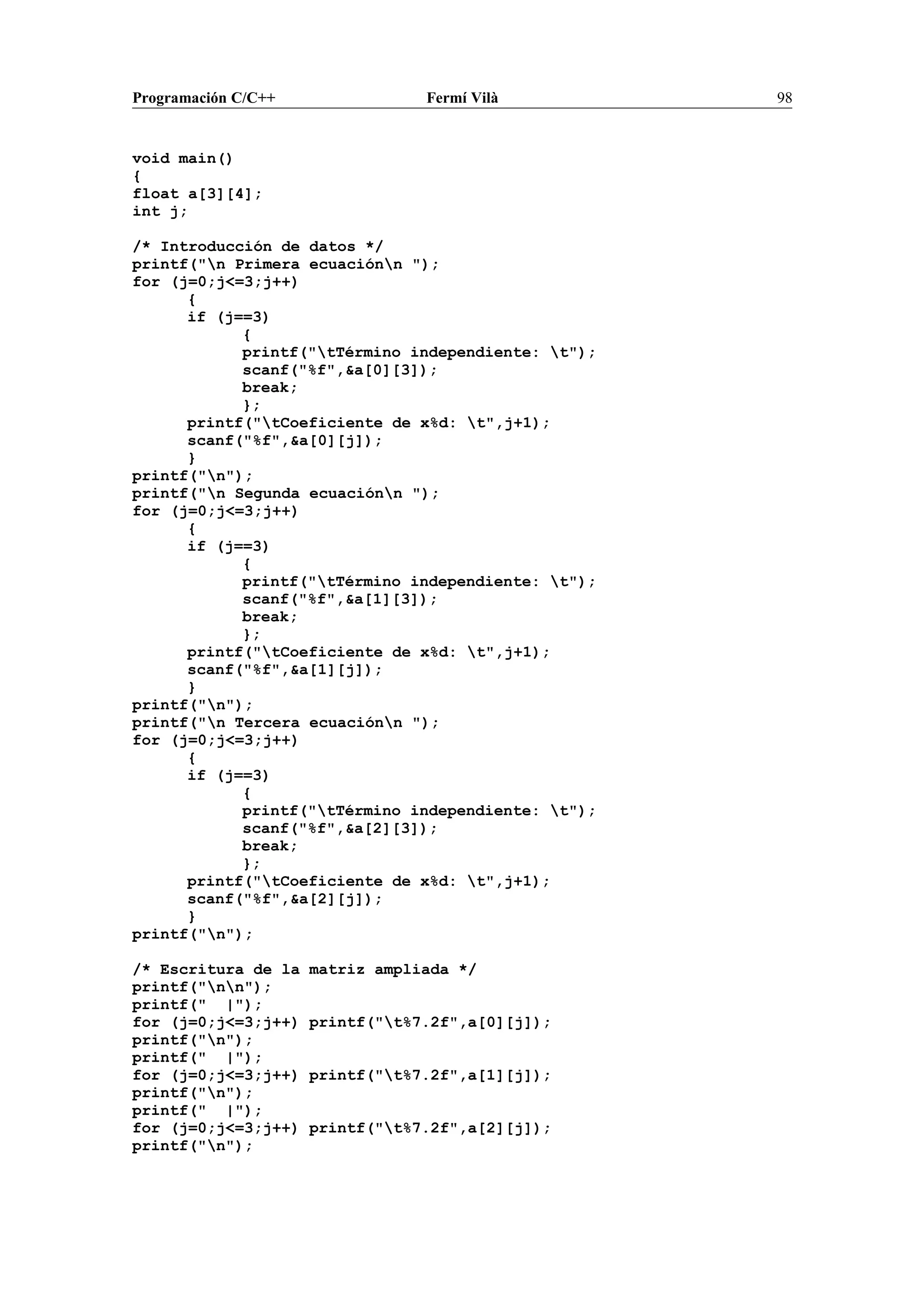 Programación C/C++ Fermí Vilà 98
void main()
{
float a[3][4];
int j;
/* Introducción de datos */
printf("n Primera ecuaciónn ");
for (j=0;j<=3;j++)
{
if (j==3)
{
printf("tTérmino independiente: t");
scanf("%f",&a[0][3]);
break;
};
printf("tCoeficiente de x%d: t",j+1);
scanf("%f",&a[0][j]);
}
printf("n");
printf("n Segunda ecuaciónn ");
for (j=0;j<=3;j++)
{
if (j==3)
{
printf("tTérmino independiente: t");
scanf("%f",&a[1][3]);
break;
};
printf("tCoeficiente de x%d: t",j+1);
scanf("%f",&a[1][j]);
}
printf("n");
printf("n Tercera ecuaciónn ");
for (j=0;j<=3;j++)
{
if (j==3)
{
printf("tTérmino independiente: t");
scanf("%f",&a[2][3]);
break;
};
printf("tCoeficiente de x%d: t",j+1);
scanf("%f",&a[2][j]);
}
printf("n");
/* Escritura de la matriz ampliada */
printf("nn");
printf(" |");
for (j=0;j<=3;j++) printf("t%7.2f",a[0][j]);
printf("n");
printf(" |");
for (j=0;j<=3;j++) printf("t%7.2f",a[1][j]);
printf("n");
printf(" |");
for (j=0;j<=3;j++) printf("t%7.2f",a[2][j]);
printf("n");
 