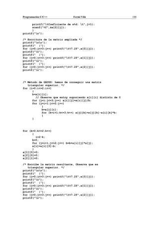 Programación C/C++ Fermí Vilà 100
printf("tCoeficiente de x%d: t",j+1);
scanf("%f",&a[2][j]);
}
printf("n");
/* Escritura de la matriz ampliada */
printf("nn");
printf(" |");
for (j=0;j<=3;j++) printf("t%7.2f",a[0][j]);
printf("n");
printf(" |");
for (j=0;j<=3;j++) printf("t%7.2f",a[1][j]);
printf("n");
printf(" |");
for (j=0;j<=3;j++) printf("t%7.2f",a[2][j]);
printf("n");
/* Método de GAUSS: hemos de conseguir una matriz
triangular superior. */
for (i=0;i<=2;i++)
{
b=a[i][i];
// Observa que estoy suponiendo a[i][i] distinto de 0
for (j=i;j<=3;j++) a[i][j]=a[i][j]/b;
for (j=i+1;j<=2;j++)
{
b=a[j][i];
for (k=i+1;k<=3;k++) a[j][k]=a[j][k]-a[i][k]*b;
}
}
for (k=0;k<=2;k++)
{
i=2-k;
b=0;
for (j=i+1;j<=2;j++) b=b+a[i][j]*x[j];
x[i]=a[i][3]-b;
}
a[1][0]=0;
a[2][0]=0;
a[2][1]=0;
/* Escribe la matriz resultante, Observa que es
triangular superior. */
printf("nn");
printf(" |");
for (j=0;j<=3;j++) printf("t%7.2f",a[0][j]);
printf("n");
printf(" |");
for (j=0;j<=3;j++) printf("t%7.2f",a[1][j]);
printf("n");
printf(" |");
for (j=0;j<=3;j++) printf("t%7.2f",a[2][j]);
printf("n");
 