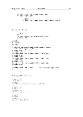 Programación C/C++ Fermí Vilà 103
for (j=i;j<=3;j++) a[i][j]=a[i][j]/b;
for (j=i+1;j<=2;j++)
{
b=a[j][i];
for (k=i+1;k<=3;k++) a[j][k]=a[j][k]-a[i][k]*b;
}
}
for (k=0;k<=2;k++)
{
i=2-k;
b=0;
for (j=i+1;j<=2;j++) b=b+a[i][j]*x[j];
x[i]=a[i][3]-b;
}
a[1][0]=0;
a[2][0]=0;
a[2][1]=0;
/* Escribe la matriz resultante, Observa que es
triangular superior. */
printf("nn");
printf(" |");
for (j=0;j<=3;j++) printf("t%7.2f",a[0][j]);
printf("n");
printf(" |");
for (j=0;j<=3;j++) printf("t%7.2f",a[1][j]);
printf("n");
printf(" |");
for (j=0;j<=3;j++) printf("t%7.2f",a[2][j]);
printf("n");
printf("nnX1= %f X2= %f X3= %f ",x[0],x[1],x[2]);
}
Prueba el prog094 para los sistemas:
3x +2y –5z = -8
-2x –4y +z = -7
5x –4y +2z = 3
Si todo funciona correctamente nos sale: x= 1 ; y=2 ; z=3
0x –5y +3z =-25
3x +0y –5z = 22
2x –7y +0z = -16
Solución: x=-1 ; y=2 ; z= -5
1x +2y +3z = 4
2x +5y +3z = 6
2x +4y +5z = 3
Solución: x=-37 ; y=13 ; z=5
 