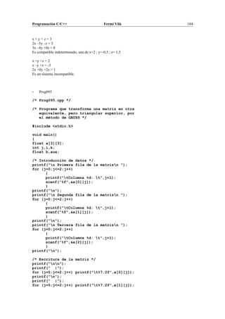 Programación C/C++ Fermí Vilà 104
x + y + z = 3
2x –5y –z = 5
3x –4y +0z = 8
Es compatible indeterminado, una de x=2 ; y=-0,5 ; z= 1,5
x +y +z = 2
x –y +z = -3
2x +0y +2z = 1
Es un sistema incompatible.
- Prog095
/* Prog095.cpp */
/* Programa que transforma una matriz en otra
equivalente, pero triangular superior, por
el método de GAUSS */
#include <stdio.h>
void main()
{
float a[3][3];
int j,i,k;
float b,aux;
/* Introducción de datos */
printf("n Primera fila de la matrizn ");
for (j=0;j<=2;j++)
{
printf("tColumna %d: t",j+1);
scanf("%f",&a[0][j]);
}
printf("n");
printf("n Segunda fila de la matrizn ");
for (j=0;j<=2;j++)
{
printf("tColumna %d: t",j+1);
scanf("%f",&a[1][j]);
}
printf("n");
printf("n Tercera fila de la matrizn ");
for (j=0;j<=2;j++)
{
printf("tColumna %d: t",j+1);
scanf("%f",&a[2][j]);
}
printf("n");
/* Escritura de la matriz */
printf("nn");
printf(" |");
for (j=0;j<=2;j++) printf("t%7.2f",a[0][j]);
printf("n");
printf(" |");
for (j=0;j<=2;j++) printf("t%7.2f",a[1][j]);
 