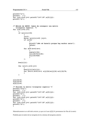 Programación C/C++ Fermí Vilà 105
printf("n");
printf(" |");
for (j=0;j<=2;j++) printf("t%7.2f",a[2][j]);
printf("n");
/* Método de GAUSS: hemos de conseguir una matriz
triangular superior. */
for (i=0;i<=2;i++)
{
if (a[i][i]==0)
{
j=i+1;
while (a[j][i]==0) j=j+1;
if (j==2)
{
printf("nNo sé hacerlo porque hay muchos ceros");
return;
}
for (k=0;k<=2;k++)
{
aux=a[i][k];
a[i][k]=a[j][k];
a[j][k]=aux;
}
};
b=a[i][i];
for (j=i+1;j<=2;j++)
{
b=a[j][i]/a[i][i];
for (k=i+1;k<=2;k++) a[j][k]=a[j][k]-a[i][k]*b;
}
}
a[1][0]=0;
a[2][0]=0;
a[2][1]=0;
/* Escribe la matriz triangular superior */
printf("nn");
printf(" |");
for (j=0;j<=2;j++) printf("t%7.2f",a[0][j]);
printf("n");
printf(" |");
for (j=0;j<=2;j++) printf("t%7.2f",a[1][j]);
printf("n");
printf(" |");
for (j=0;j<=2;j++) printf("t%7.2f",a[2][j]);
printf("n");
}
Matemáticamente no es del todo correcto, ya que en el caso a[i][i]=0, permutamos las filas de la matriz
Pruébalo para la matriz de las incógnitas de los sistemas del programa anterior.
 