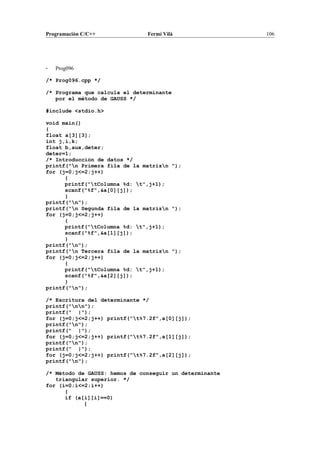 Programación C/C++ Fermí Vilà 106
- Prog096
/* Prog096.cpp */
/* Programa que calcula el determinante
por el método de GAUSS */
#include <stdio.h>
void main()
{
float a[3][3];
int j,i,k;
float b,aux,deter;
deter=1;
/* Introducción de datos */
printf("n Primera fila de la matrizn ");
for (j=0;j<=2;j++)
{
printf("tColumna %d: t",j+1);
scanf("%f",&a[0][j]);
}
printf("n");
printf("n Segunda fila de la matrizn ");
for (j=0;j<=2;j++)
{
printf("tColumna %d: t",j+1);
scanf("%f",&a[1][j]);
}
printf("n");
printf("n Tercera fila de la matrizn ");
for (j=0;j<=2;j++)
{
printf("tColumna %d: t",j+1);
scanf("%f",&a[2][j]);
}
printf("n");
/* Escritura del determinante */
printf("nn");
printf(" |");
for (j=0;j<=2;j++) printf("t%7.2f",a[0][j]);
printf("n");
printf(" |");
for (j=0;j<=2;j++) printf("t%7.2f",a[1][j]);
printf("n");
printf(" |");
for (j=0;j<=2;j++) printf("t%7.2f",a[2][j]);
printf("n");
/* Método de GAUSS: hemos de conseguir un determinante
triangular superior. */
for (i=0;i<=2;i++)
{
if (a[i][i]==0)
{
 