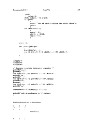 Programación C/C++ Fermí Vilà 107
j=i+1;
deter=-1;
while (a[j][i]==0) j=j+1;
if (j==2)
{
printf("nNo sé hacerlo porque hay muchos ceros");
return;
}
for (k=0;k<=2;k++)
{
aux=a[i][k];
a[i][k]=a[j][k];
a[j][k]=aux;
}
};
b=a[i][i];
for (j=i+1;j<=2;j++)
{
b=a[j][i]/a[i][i];
for (k=i+1;k<=2;k++) a[j][k]=a[j][k]-a[i][k]*b;
}
}
a[1][0]=0;
a[2][0]=0;
a[2][1]=0;
/* Escribe la matriz triangular superior */
printf("nn");
printf(" |");
for (j=0;j<=2;j++) printf("t%7.2f",a[0][j]);
printf("n");
printf(" |");
for (j=0;j<=2;j++) printf("t%7.2f",a[1][j]);
printf("n");
printf(" |");
for (j=0;j<=2;j++) printf("t%7.2f",a[2][j]);
printf("n");
deter=deter*a[0][0]*a[1][1]*a[2][2];
printf("nEl determinante es %f",deter);
}
Prueba els programa para los determinantes:
3 2 -5
-2 -4 1
5 -4 2
Solución: -134
0 -5 3
 